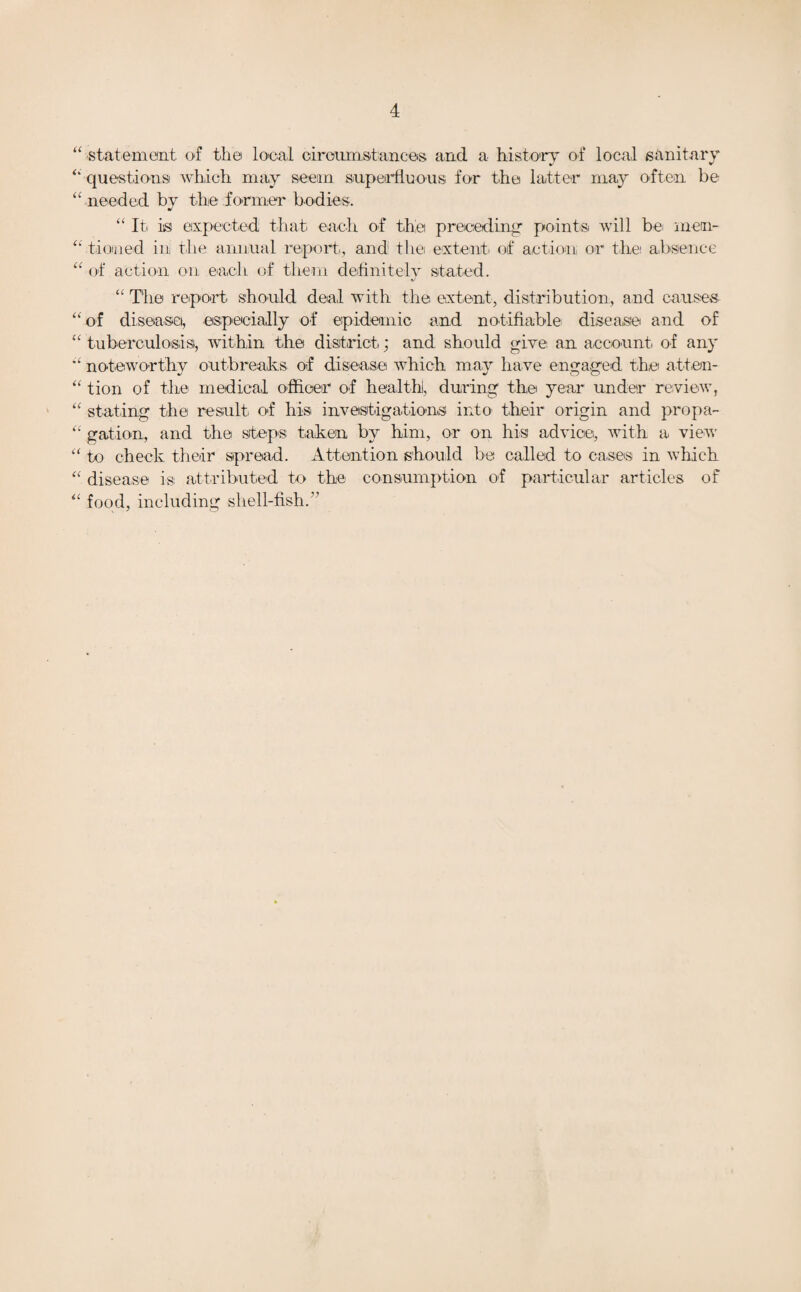 “ statement of the local circumstances and a history of local sanitary “ questions which may seem superfluous, for the latter may often be “ needed by the former bodies. “ It is expected that each of the preceding' points will bei men- “ tinned in the annual report, and the extent of action or the absence “ of action on each of them definitely stated. •J “ The report should deal with the extent, distribution, and causes “of disease, especially of epidemic and notifiable disease and of “tuberculosis, within the district; and should give an account of any “ noteworthy outbreaks of disease which may have engaged the atten- “ tion of the medical officer of health), during the year under review, “ stating the result of his investigations into their origin and pro pa- “ gation, and the steps taken by him, or on his advice, with a view “ to check their spread. Attention should be called to cases in which “ disease is attributed to the consumption of particular articles of “ food, including shell-fish. '