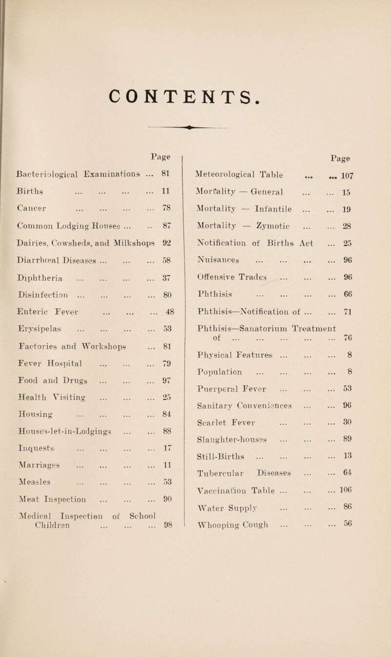 CONTENTS ♦ Page Page Baderiological Examinations ... 81 Meteorological Table 107 Births . ... 11 Mortality — General ... 15 Cancer . 78 Mortality — Infantile ... 19 Common Lodging Houses ... ... 87 Mortality — Zymotic 28 Dairies, Cowsheds, and Milksh-ops 92 Notification of Births Act ... 25 Diarrhceal Diseases. ... 58 Nuisances . ... 96 Diphtheria . ... 37 Off e n si v e Trade's . ... 96 Disinfection . ... 80 Phthisis ... 66 Enteric Fever . ... 48 Phthisis—Notification of ... ... 71 Erysipelas . 53 Phthisis—Sanatorium Treatment of . ... 76 Factories and Workshops ... 81 Physical Features . 8 Fever Hospital ... 79 Population . 8 Food and Drugs . ... 97 Puerperal Fever . 53 Health Visiting . ... 25 96 Sanitary Conveniences Housing . • • • 84 Scarlet Fever . 30 House’s-let-in-Lodgings • •« 88 S1 a ug h t er-h o us as . 89 Inquests . ... 17 Still-Births . 13 Marriages . 11 Tubercular Diseases 64 Measles . ... 53 Vaccination Table. 106 Meat Inspection . ... 90 Water Supply . 86 Medical Inspection of School 56 Children . . . . 98 Whooping Cough . ...