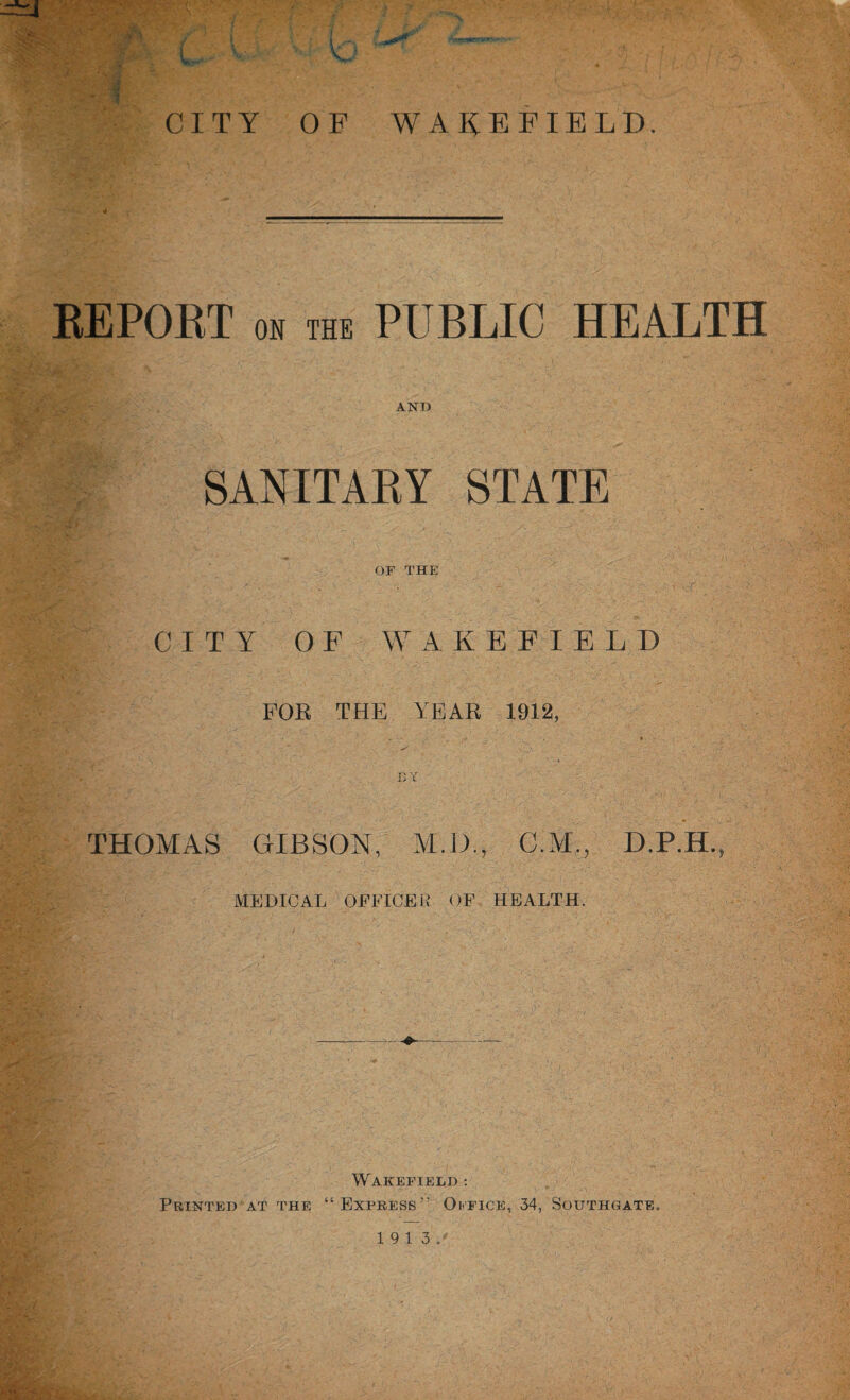 CITY OF WAKEFIELD. REPORT OB the PUBLIC HEALTH AND SANITARY STATE OF THE CITY OF WAKEFIELD FOR THE YEAR 1912, . ' . ' „ . ; . • • . *■ - 7 • • • ID THOMAS GIBSON, M.D.. C.M., D.P.H., MEDICAL OFFICER OF HEALTH. Wakefield : Printed at the “Express” Office, 34, Southgate.