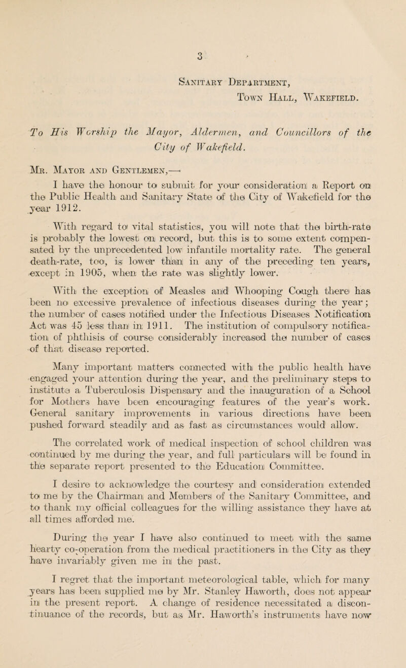 Sanitary Department, Town Hall, Wakefield. To His Worship the Mayor, Aldermen, and Councillors of the City of Wakefield. Mr. Mayor and Gentlemen,—• I have the honour to submit for your consideration a Report on the Public Health and Sanitary State of the City of Wakefield for1 the year 1912. With regard to vital statistics, you will note that the birth-rate is probably the lowest oar record, but this is tioi some extent compen¬ sated by the unprecedented low infantile mortality rate. The general death-rate, too, is; lower than in any of the preceding ten years, except in 1905, when the rate was slightly lower. With the exception of Measles and Whooping Cough there has been no excessive prevalence of infectious! diseases; during the year; the number of cases notified under1 the Infectious Diseases Notification Act was to less than! in 1911. The institution of compulsory notifica¬ tion of phthisis; of course considerably increased the number of eases of that disease reported. Many important matters connected with the public health have engaged your attention during the; year, and the preliminary steps to institute a Tuberculosis Dispensary and the inauguration of a School for Mothers! have been encouraging features; of the year’s work. General sanitary improvements in various directions have been pushed forward steadily and as fast as circumstances, would allow. The correlated work of medical inspection of school children was continued by me during the year, and full particulars wall be found in the separate report presented to the Education Committee. I desire; to acknowledge the courtesy and consideration extended to me by the Chairman and Members! of the; Sanitary Committee, and to thank my official colleagues for the willing assistance they have at all times afforded me. During the year I have also continued to meet with the same hearty co-operation from the medical practitioner si in the City as they have invariably given me ini the past. I regret that the important meteorological table, which for many years; has been supplied me by Mr. Stanley Haworth, does not appear in the. present report. A change of residence necessitated a discon¬ tinuance of the records;, but as Mr. Haworth’s instruments! have now