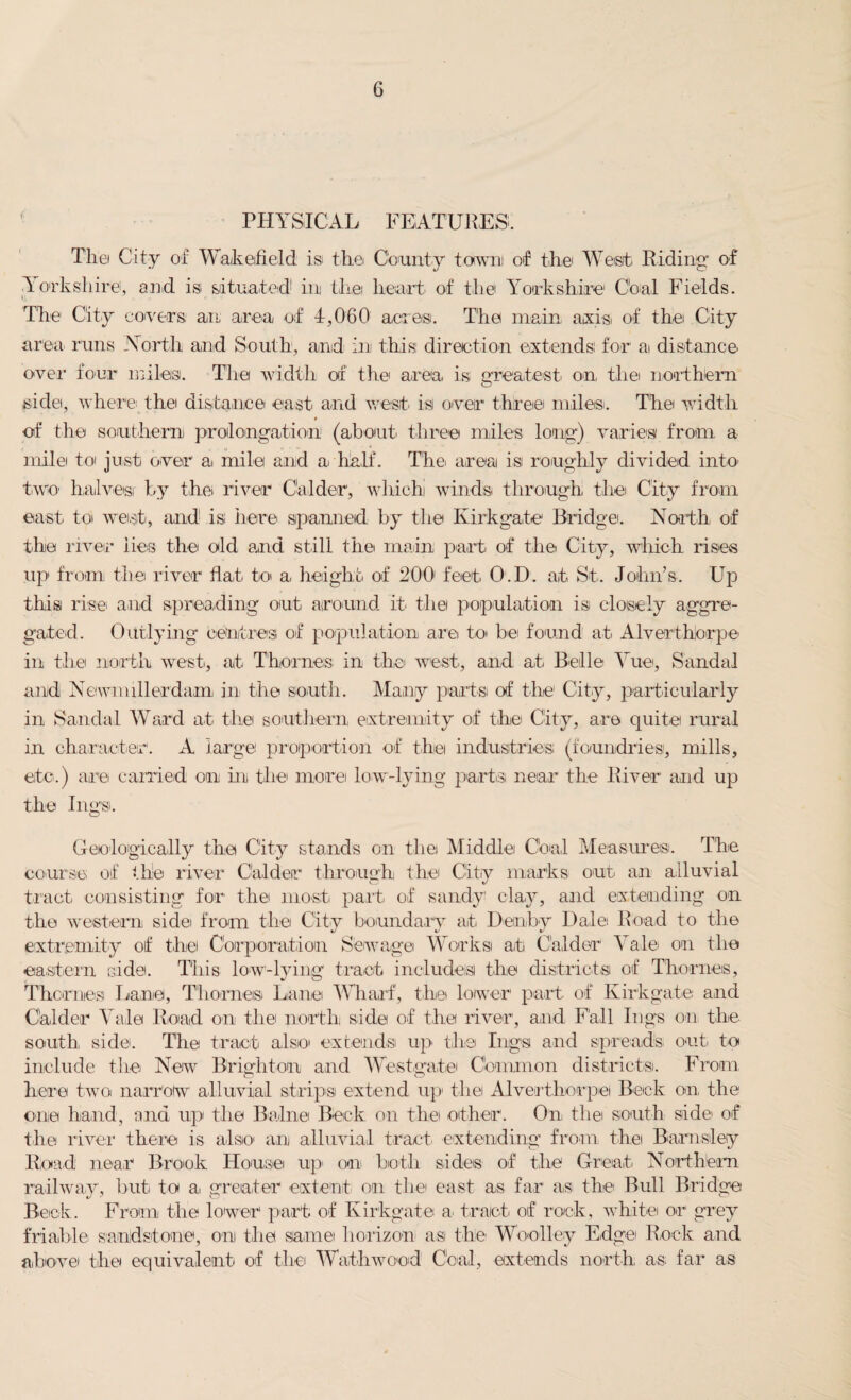 PHYSICAL FEATURES. Tliei City of Wakefield isi the County town) of the West Riding of Yorkshire, and is situated1 in the heart of the Yorkshire C'oal Fields. The City covers an area of 1,060 acres. The main axis of the City area* runs -North and South, and in this: direction extends: for a distance over four miles. The width of the area is greatest on the northern side, where* the distance east and west is over three miles. The width of the southern prolongation (about* three miles long) varies from a mile to' just over a* mile and a half. The area isi roughly divided into two halves) by the river Calder, which! winds through the City from east* toi west, and is here spanned by the Kirkgate Bridge. North of the river lies the old and still the main part of the City, which rises up from the river flat to a height of 200' feet O.D. at St. John’s. Up this rise* and spreading out around it* the population isi cloisely aggre¬ gated. Outlying centres of population are to* be found at Alverthiorpe in the north west, at Thornes in the west, and at Belle Yue, Sandal and Newnnllerdam. in the south. Many parts of the City, particularly in Sandal Ward at the southern extremity of the City, are quite rural in character. A large proportion of the industries (foundries, mills, etc.) are carried on in the more low-lying parts near the River and up the lugs. Geologically the City stands on the Middle Coal Measures. The course of the river Calder through the City marks out an alluvial tract consisting for the most part of sandy clay, and extending on the western side from the City boundary at Deoby Dale Road to the extremity of the Corporation Sewage Works) at C’alder Yale on the eastern side. This low-lying tract includes the districts of Thornes, Thornes Lane, Thornes Lane Wharf, the lower1 part of Kirkgate and Calder Vale Road on the north side of the river, and Fall lugs on the south, side. The tract also extends up the lugs and spreads out to include the New Brighton and Westgate Common districts. From here two narrow alluvial strips extend up1 the Alverthiorpe! Beck on, the one hand, and up the Bnlne Beck on the other. On* the south side of the river there is also an alluvial tract extending from the Barnsley Road near Brook House up on Loth sides of the Great* Northern railway, but. to ai greater extent on the east as far as the Bull Bridge Beck. From the lower part of Kirkgate a* tract of rock, white or grey friable sandstone, on the same horizon as the Woolley Edge Rock and above the equivalent of the Wathwood Goal, extends north as far as