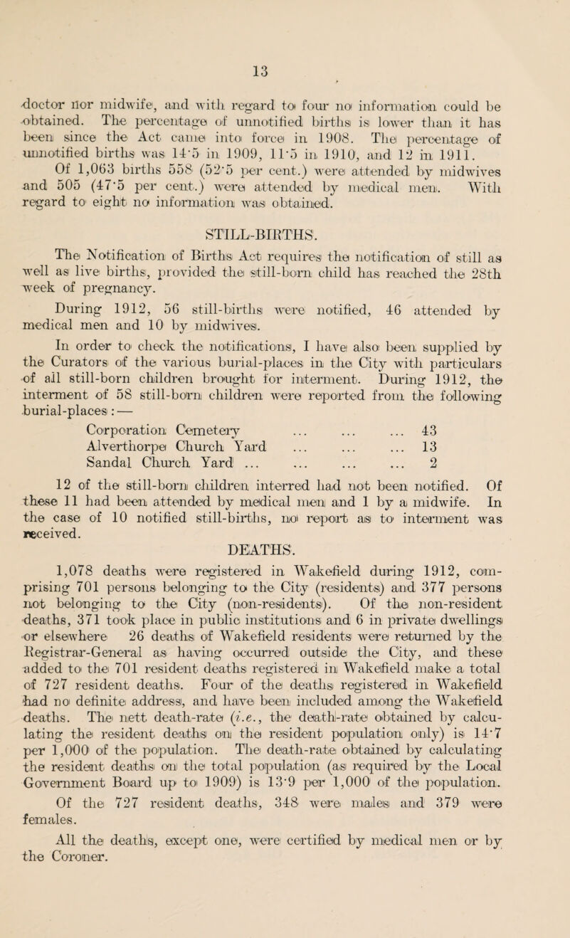 -doctor nor midwife, and with regard to four no information could be obtained. The percentage of unnotified births is lower than it has been since the Act came into force in 1908. The percentage of uimotified births was If‘5 in 1909, 11*5 in 1910, and 12 in 1911. Of 1,063 births 558 (58*5 per cent.) were attended by midwives and 505 (47*5 per cent.) were attended by medical men. With regard to eight no information was obtained. STILL-BIRTHS. The Notification of Births Act requires the notification of still as well as live births, provided the -still-born child has reached the 28th week of pregnancy. During 1912, 56 still-births were- notified, 46 attended by medical men and 10 by midwives. In order to check the notifications, I have also been supplied by the Curators of the various burial-places in the City with particulars of all still-born children brought for interment. During 1912, the interment of 58 still-born children were reported from the following burial-places: — Corporation Cemetery ... ... ... 43 Alverthorpe Church Yard ... ... ... 13 Sandal Church Yard ... ... ... ... 2 12 of the still-born children interred had not been notified. Of these 11 had been attended by medical men and 1 by a midwife. In the case of 10 notified still-births, noi report as to interment was received. DEATHS. 1,078 deaths were registered in Wakefield during 1912, com¬ prising 701 persons belonging to the City (residents) and 377 persons not belonging to the City (non-residents). Of the non-resident, •deaths, 371 took place in public institutions and 6 in private dwellings or elsewhere 26 deaths of Wakefield residents' were returned by the Registrar-General as having occurred outside the City, and these added to* the 701 resident deaths registered in Wakefield make a total of 727 resident deaths. Four of the deaths registered in Wakefield -had no definite address, and have been included among* the Wakefield deaths. The nett, death-rate (i.e., the death-rate obtained by calcu¬ lating the resident deaths on the resident population only) is 14*7 per 1,000 of the population. The death-rate obtained by calculating the resident deaths on the total population (asi required by the Local Government Board up to 1909) is 13*9 per 1,000 of the population. Of the 727 resident, deaths, 348 were males and 379 were females. All the deaths, except one, were certified by medical men or by the Coroner.