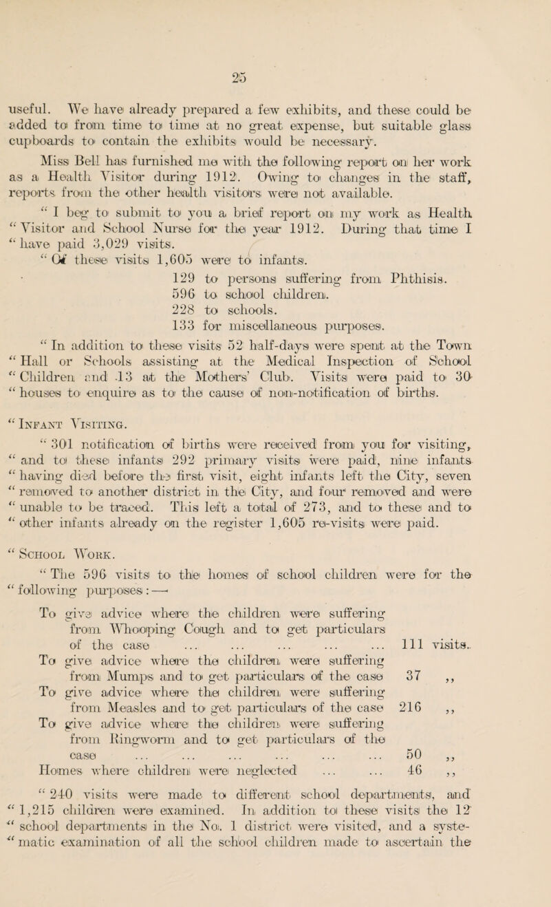 useful. We have already prepared a. few exhibits, and these could be added toi from time to time at no great expense, but suitable glass cupboards to contain the exhibits would be necessary. Miss Bell has furnished me with the following report on her work as a Health Visitor during 1912. Owing to changes in the staff, reports, from the other health visitors were not. available. “ I beg to- submit to you a. brief report on my work as Health “Visitor and School Nurse for tire year 1912. During that time I “ have paid 3,029 visits. “04 these visits 1,603 were to infants. 129 to persons suffering from Phthisis. 596 to school children. 228 to schools. 133 for miscellaneous purposes. “ In addition to these visits1 52 half-days were spent, at the Town “ Hall or Schools assisting at the- Medical Inspection of School “Children end -13 at the Mothers’ Club. Visits were paid to 30 “ houses to enquire as to the cause of non-notification of births. “ Infant Visiting. “ 301 notification of births were received from you for visiting, “ and to these infants 292 primary visits were paid, nine infants “ having died before the first visit, eight infants left the City, seven “ removed to another district in, the City, and four removed and were “unable to be traced. This left a, total of 273, and to these and to “other infants already on the register 1,605 re-visits were paid. “ School Work. “ The 596 visits to thle homes of school children were for the “ following purposes : —1 To mve advice where the children were suffering from Whooping Cough and to get particulars of the case To give advice where the children were suffering from Mumps and to get particulars of the caste To give advice where the children, were1 suffering from Measles and to get particulars of the case To give advice where the children, were suffering from Ringworm and to get, particulars of the ease Homes where children! were neglected 111 visits.. 37 y y 216 y y 50 46 y y y y “ 240 visits were made to different school departments, and “ 1,215 children were examined. In addition to these visits the 12' “ school departments in the No;. 1 district were visited, and a syste- “ matic examination of all the school children, made to ascertain the