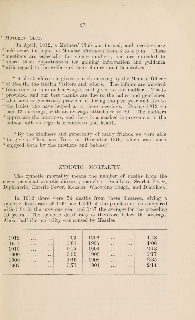 “ Mothers’ Club. “ In April, 1912, a Mothers'’ Club was formed, and meetings are “ bold every fortnight on Monday afternoon from 3 to 4 p-.inj. These “ meetings are especially for young mothers, and are intended to “ afford them opportunities! for gaining information' and guidance “ with regard to the welfare of their children' and themselves. “ A short address is given at each, meeting by the Medical Officer “ of Health, the Health Visitors and others. The infants are weighed “ from time to time and a. weight card given to the mother. Tea is “ provided, and our best thanks are due to the ladies and gentlemen “ who have so generously provided it during the past year and alsiO' to “ the ladies who have helped us at these meetings. During 1912 we “ had 13 meetings, with an average aitttndanoe of 20’. The mothers “ appreciate the meetings, and there- is a, marked improvement in the “ babies both as regards .cleanliness and health. “ By the kindness and generosity of many friends we were able “to give a Christmas Treat on December 18th, which was much “ enjoyed both by the mothers and babies.” ZYMO TIC MO RTALITY. The zymotic mortality means the number of deaths from the seven principal zymotic diseases, namely:—Smallpox, Starlet Fever, Diphtheria, Enteric Fever, Measles, Whooping Cough, and Diarrhoea. In 1912 there were 54 deaths from these diseases, giving a zymotic death-rate of 1’09 per 1,000 of the population, as compared with 1*8-4 in the previous year and 1*37 the average for the preceding 10 years. The zymotic death-rate is therefore below the average. About half the mortality wasi caused by Measles 1912 . 1-09 1906 . 1.48 1911 . 1-84 1905 . 1*06 1910 . 115 1904 . 2TB 1909 . 0-89 1903 . 1 17 1908 . 1*46 1902 . 2-35 1907 . 0.71 1901 . 2-14
