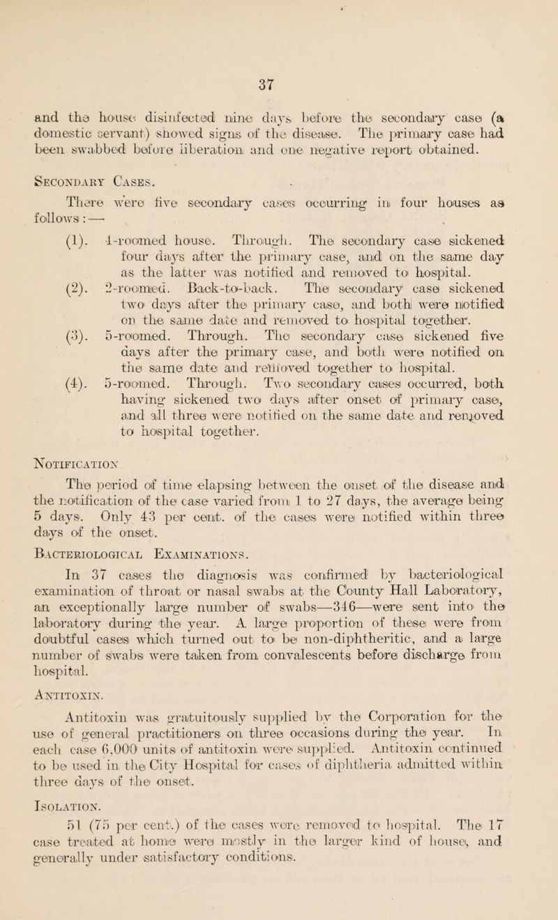 and the house disinfected nine days before the sec on dairy case (a domestic servant.) showed signs, of the disease. The primary case had been swabbed before liberation and one negative report obtained. Secondary Cases. There were five secondary cases occurring' in four houses as follows: —• (!)• (2). (3)- W- 4- roomed house. Through. The secondary case sickened four days after the primary case, and on the same day as the latter was notified and removed to hospital. 2-roomed. Back-to-back. The secondary case sickened two days after the primary case, and both were notified on the same date and removed to hospital together. 5- roomed. Through. The secondary case sickened five days after the primary case, and both were notified on the same date and refit owed together to hospital. 5-roomed. Through. Two secondary oases occurred, both having sickened two days after onset of primary oa.se, and all three were notified on the same date, and removed to hospital together. Notification The period of time elapsing between the onset, of the disease and the notification of the case varied from 1 to 27 days, the average being 5 days. Only 43 per cent, of tlie cases were notified within three days of the onset. Bacteriological Examinations . In 37 cases the diagnosis was confirmed by bacteriological examination of throat, or nasal swabs at the County Hall Laboratory, an exceptionally large number of swabs—346—were sent into the laboratory during the year. A large proportion of these were from doubtful cases which turned out to be non-diphtheritic, and a large number of swabs were taken from convalescents before discharge from hospital. Antitoxin. Antitoxin was gratuitously supplied by the Corporation for the use of general practitioners on three occasions during the year. In each case 6,00'0 units of antitoxin were supplied. Antitoxin continued to be used in the City Hospital for cases of diphtheria admitted within three days of the onset. Isolation. 51 (75 per cent.) of the cases were removed to hospital. The 17 case treated at home were mostly in the larger kind of house, and generally under satisfactory conditions.