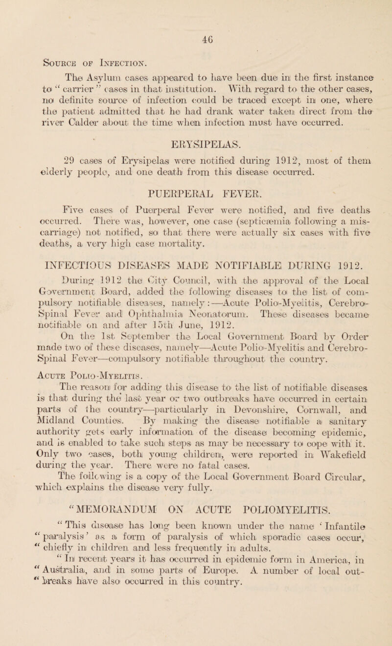 4G Source op Infection. The Asylum cases appeared to have been duei ini the first instance to “ carrier ” cases in that institution. With regard to the other cases, not definite source of infection could be traced except in one, where the patient admitted that he had drank water taken direct from the river Gaidar about the time when infection must have occurred. ERYSIPELAS. 29 cases of Erysipelas were notified during 1912, most of them elderly people, and one death from this disease occurred. PUERPERAL FEVER. Five eases of Puerperal Fever were notified, and five deaths occurred. There was, however, one case (septicaemia following a mis¬ carriage) not notified, so that there were actually six cases with five deaths, a very high case mortality. INFECTIOUS DISEASES MADE NOTIFIABLE DURING 1912. During 1912 the City Council, with the approval of the Local Government Board, added the following diseases toi thei list of com¬ pulsory notifiable diseases, namely : —Acute Polio-Myelitis, Cerebro¬ spinal Fever and! Ophthalmia Neonatorum. These diseases became notifiable on and after 15th June, 1912. On the 1st September the. Local Government Board by Order made two of these diseases, namely—Acute Polio-Myelitis and Cerebro- Spinal Fever—compulsory notifiable throughout the country. Acute Polio-Myelitis. The reason for adding this disease to1 the list of notifiable diseases is that during the last year or two outbreaks have occurred in certain parts of the country-—particularly in Devonshire, Cornwall, and Midland Counties. By making the disease notifiable a sanitary authority gets early information of the disease becoming epidemic, and is enabled to take such steps as may bei necessary to cope with it. Only two cases, both young children, were reported in Wakefield during the year. There were no fatal cases. The following is a copy of the Local Government Board Circular, which explains the disease very fully. “ MEMORANDUM ON ACUTE POLIOMYELITIS!. “ This disease has long been known under the name ‘ Infantile “ paralysis ’ as. a form of paralysis of which sporadic cases occur, “ chiefly in children and less frequently in adults. “ In recent years it has occurred in epidemic form in America, in “ Australia, and in some parts of Europe. A number of local out- “ breaks have also occurred in this country.