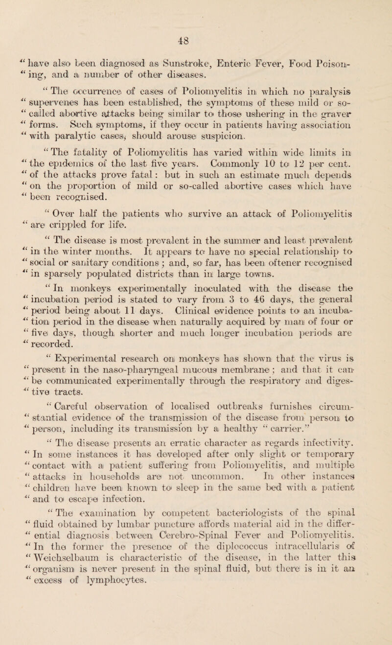 41 have also been diagnosed as Sunstroke', Enteric Fever, Food Poison- “ ing, and a number of other diseases. “ The occurrence. of cases of Poliomyelitis in which no paralysis 41 supervenes has been established, the symptoms of these mild or so- “ called abortive attacks being similar to those ushering in the graver 44 forms. Such symptoms, if they occur in patients having association “ with paralytic oases* should arouse suspicion. “ The fatality of Poliomyelitis has varied within wide limits in ““the epidemics of the last five years. Commonly 10 to 12 per cent. 41 of the attacks prove fatal: but in such an estimate much depends “ on the proportion of mild or so-called abortive cases which have 41 been recognised. “ Over half the patients who survive an attack of Poliomyelitis 4 4 are crippled for life. “ Tlie disease is most prevalent in the summer and least prevalent 44 in the winter months. It appears to have no special relationship to 44 social or sanitary conditions; and, so far, has been oftener recognised 4( in sparsely populated districts than in large towns. “ In monkeys experimentally inoculated with the disease the 44 incubation period isi stated to vary from 3 to 46 days, the general 41 period being about 11 days. Clinical evidence points to an incuba- 44 tiotn period in the disease when naturally acquired by ma.ni of four or “ five days, though shorter and much longer incubation periods are 4‘ recorded. “ Experimental research on monkeys has shown that the virus is “ present in the naso-pharyngeal mucous membrane ; and that it can 44 be communicated experimentally through the respiratory and diges- “ tive tracts. “ Careful observation of localised outbreaks furnishes circum- 41 sta.ntial evidence of the transmission of the disease from person to “ person, including it® transmission by a healthy “ carrier.” iC Tlie disease presents an erratic character a® regards infectivity. “ In some instances it has developed after only slight or temporary 41 contact with, at patient suffering from Poliomyelitis, and multiple “ attacks in households are not uncommon. In other instance® “ children have been known to sleep in the same bed with a patient “ and to escape infection. “ The examination by competent bacteriologist® of the spinal “ fluid obtained by lumbar puncture affords material aid in the differ- 41 entia.l diagnosis between C'erebro-Spinal Fever and Poliomyelitis. 41 In the former the presence of the diplccoccus intracetlularisi of “ Weichselbaum is characteristic! of the disease, in the latter this “ organism is never present: in the spinal fluid, but there is in it an 41 excess of lymphocytes.