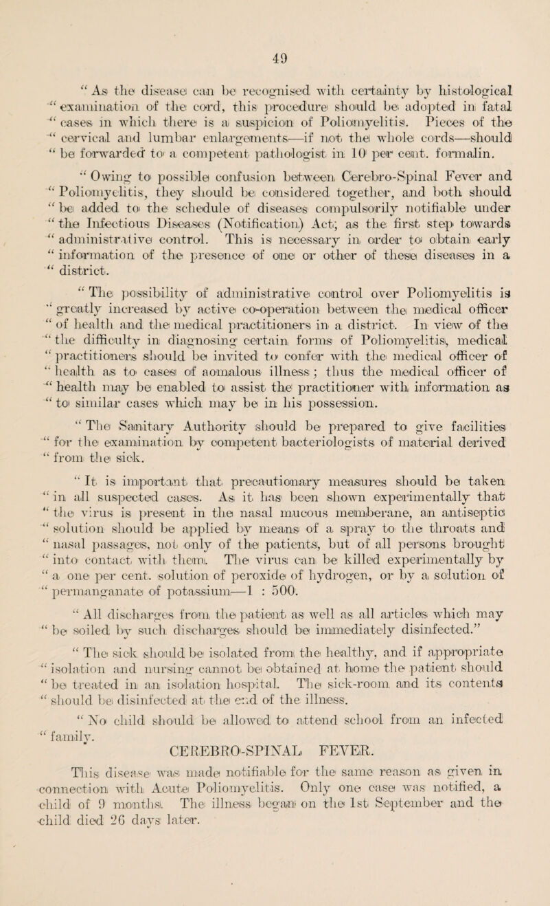 “ x4s ti 10 disease) can be recognised, with certainty by histological examination of the cord, this procedure should be adopted in fatal u cases m which there1 is ai suspicion of Poliomyelitis. Pieces of the cervical and lumbar enlargements.—if not the whole: cords—should “ be forwarded to: a competent pathologist in 101 per cent, formalin. st Owing to possible confusion between Cierebro-Spinal Fever and 4 Poliomyelitis, they should be considered together, and both should “ be added to the schedule of diseases' compulsorily notifiable under “ the Infectious Diseases (Notification) Act; as the first step towards 4t administrative control. This is necessary in order to obtain early “ information of the presence of one or other of these, diseases in a “ district. U -U u “ The possibility of administrative control over Poliomyelitis is greatly increased by active co-operation between the medical officer of health and the medical practitioners in a district*. In view of the the difficulty in diagnosing certain forms of Poliomyelitis, medical practitioners should be invited to confer with the: medical officer of “ health as. to* cases of aomalous* illness ; thus the medical officer of “ health nxay be enabled to assist the practitioner with information as “ to similar cases which may be in his possession. “ The Sanitary Authority should be prepared to give facilities “ for the examination by competent bacteriologists of material derived “ from the sick. “ It is important, that, precautionary measures should be taken “ in all suspected cases. Asi it. has been shown experimentally that “ the virus is present in the nasal mucous metmberane, an antiseptic! “ solution should be applied by means of a spray to the throats and “ nasal passages, not. only of the patients, hut of all persons brought “ into* contact, with them. The virus can, he killed experimentally by “ a one per cent, solution, of peroxide of hydrogen, or by a solution of “ permanganate of potassium-—1 : 5 00. “ All discharges from, the patient as well as all articles which may “ he soiled by such discharges, should be immediately disinfected.” “ The sick should he isolated from the healthy, and if appropriate “ isolation and nursing cannot, be obtained at home the patient, should “be treated in an isolation hospital. The sick-room, and, its contents “ should be disinfected at the end, of the illness. “ No child should be allowed to attend school from an infected “ family. CERE.BR 0-SPTNAL FEVER. This disease- was. made notifiable for the same reason as given in connection with Aeute Poliomyelitis. Only one case was notified, a child of 9 months. The: illness, began) on the 1st September and the •child died 26 days later. %/