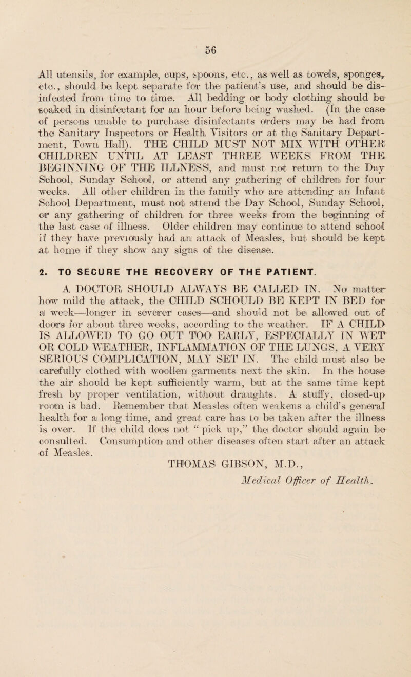 All utensil si, for example, cups1, spoons, etc., as well as towels, sponges, etc., should be kept separate for the patient’s use, and should be dis¬ infected from time to time. All bedding or body clothing should be soaked in disinfectant for an hour before being washed. (In the case of persons unable to purchase disinfectants orders may be had from the Sanitary Inspectors or Health Visitors or at the Sanitary Depart¬ ment, Town Hall). THE CHILD MUST NOT MIX WITH OTHER CHILDREN UNTIL AT LEAST THREE WEEKS! FROM THE BEGINNING OF1 THE ILLNESS, and must not return to the Day School, Sunday School, or attend any gathering of children for four weeks. All other children in the family who are attending an Infant School Department, must not attend the Day School, Sunday School, or any gathering of children for three weeks from the beginning of the last, case of illness. Older children, may continue to attend school if they have previously had an attack of Measles, but' should be kept at home if they show any signs of the disease. 2. TO SECURE THE RECOVERY OF THE PATIENT. A DOCTOR SHOULD ALWAYS BE CALLED IN. No matter how mild the attack, the CHILD SCHOULD BE! KEPT IN BED for a week—longer in severer1 cases—and should not be allowed out of doors for about three weeks, according to the weather. IF A CHILD IS ALLOWED TO GO OUT TOO EARLY, ESPECIALLY IN WET OR COLD WEATHER, INFLAMMATION OF THE; LUNGS, A VERY SERIOUS COMPLICATION, MAY SET IN. The child must also be carefully clothed with woollen garments next the skin. In the house the air should be kept sufficiently warm, but at the same time kept fresh by proper ventilation, without draughts. A stuffy, closed-up room is bad. Remember that Measles often weakens a child’s general health for a long time, and great care has to be taken after the illness is over. If the child does not “ pick up,” the doctor should again be consulted. Consumption and other diseases often start' after' an attack of Measles. THOMAS GIBSON, M.D., Medical Officer of Health.