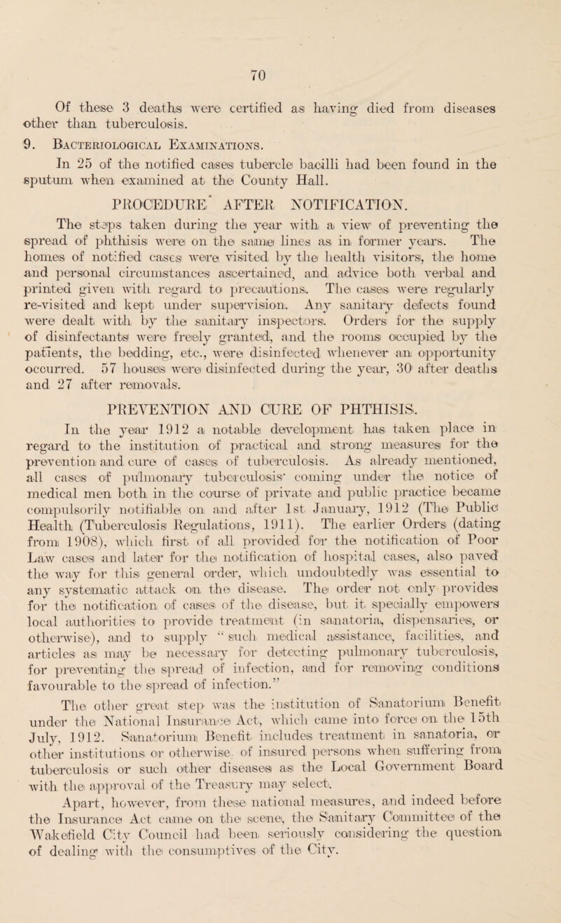 Of these 3 deaths were certified as having died from diseases other than tuberculosis. 9. Bacteriological Examinations. In 25 of the notified cases tubercle bacilli had been found in the sputum when examined at the County Hall. PROCEDURE* AFTER NOTIFICATION. The steps taken during the year with ai view of preventing the spread of phthisis were on the same lines as in former years.. The homes of notified cases' were visited by the health visitors, the home and personal circumstances ascertained, and advice both verbal and printed given with regard to precautions,. The cases were regularly re-visited and kept under supervision. Any sanitary defects found were dealt, with by the sanitary inspectors. Orders, for the supply of disinfectants were freely granted, and the rooms occupied by the patients, the bedding, etc., were disinfected whenever an opportunity occurred. 57 houses, were disinfected during the year, 30 after deaths and 27 after removals. PREVENTION AND CURE OF PHTHISIS. In the year 1912 a notable development, has taken place in regal'd to the institution of practical and strong measures for the prevention and cure of cases of tuberculosis. As already mentioned, all cases of pulmonary tuberculosis' coming under the notice of medical men both in the course of private and public practice became compulsorily notifiable on and after 1st January, 1912 (The Public: Health (Tuberculosis Regulations, 1911). The earlier Orders (dating from 1908), which first of all provided for the notification of Poor Law cases and later for the notification of hospital oases, also paved the way for this general order, which undoubtedly was essential to any systematic attack on the disease. The order not only provides for the notification of cases of the disease, but it. specially empowers local authorities to provide treatment, (in sanatoria,, dispensaries, or otherwise), and to supply “ such, medical assistance, facilities, and articles as may be necessary for detecting pulmonary tuberculosis, for preventing the spread of infection, and for removing conditions favourable to the spread of infection.” The other great step, was the institution of Sanatorium Benefit under the National Insurance Act, which came into force on the 15th July, 1912. Sanatorium Benefit includes treatment in sanatoria,, or other institutions or otherwise,, of insured persons, when suffering from tuberculosis or such other diseases a,si the Local Government Board with the approval of the Treasury may select. Apart, however, from these, national measures, and indeed before the Insurance Act came on the scene, the Sanitary Committee of the Wakefield City Council had been seriously considering the question of dealing with the consumptives, of the City.