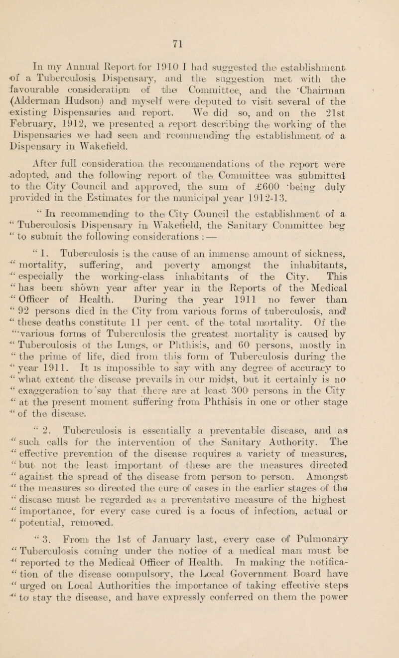 In my Annual Report for 1910 I had. suggested the establishment -oi a Tuberculosis Dispensary, and tlie suggestion met: with the favourable consideration of the Committee!, and the 'Chairman (Alderman Hudson) and! myself were deputed to visit several of the existing Dispensaries! and report. Wet did so, and on the 21st February, 1912, we presented a report describing thei working1 of the Dispensaries we had! seen and rconmiending the establishment of a Dispensary in Wakefield. After full consideration thei recommendations of the report were adopted, and the following report of thei Committee was submitted to the City Council and approved, the sum of £600 'being duly provided in the Estimates for thei municipal year 1912-13. “ In recommending to thei City Council the1 establishment of a “ Tuberculosis Dispensary in Wakefield, the Sanitary Committee beg “ to submit! the following considerations : —  1. Tuberculosis isi thei cause of an immense amount of sickness, “ mortality, suffering, and poverty amongst the inhabitants, “ especially the working-class inhabitants of the City. This “ has been; shown year after year in the Reports; of the Medical “Officer of Health. During the year 1911 not fewer than “92 persons died in the City from various forms of tuberculosis, and' “these deaths constitute 11 per cent, of thei total mortality. Of the “'various forms of Tuberculosis the greatest mortality is caused by “ Tuberculosis of the Lungs, or Phthisis, and 60 persons, mostly in “ the prime of life, died from this form of Tubereulosisi during the “year 1911. It is impossible to say with any degree of accuracy to “ what extent the disease prevails in our midst, but it certainly is no “ exaggeration to 'say that there are at least 300' person,& in the City “ at the present moment suffering from Phthisis in one or other stage '“ of the disease. “ 2. Tuberculosis is essentially a: preventable disease, and as “ such calls for thei intervention of the Sanitary Authority. The “ effective prevention of the disease requires a, variety of measures, “ but not the least important of these are the measures directed “ against the spread of the disease from person to person. Amongst “ the measures so directed the cure of cases in the earlier stages of the “ disease must be regarded a,s a preventative measure of the highest “ importance, for every case cured is a, focus of infection], actual or “ potential, removed. “ 3. From the 1st of January last, every case of Pulmonary “ Tuberculosis coming under the notice of a medical man: must be reported to the Medical Officer of Health. In making the notifica- “ tion of the disease compulsory, the Local Government. Board have “ urged on Local Authorities the importance of taking effective steps “ to stay the disease, and have expressly conferred on them the power