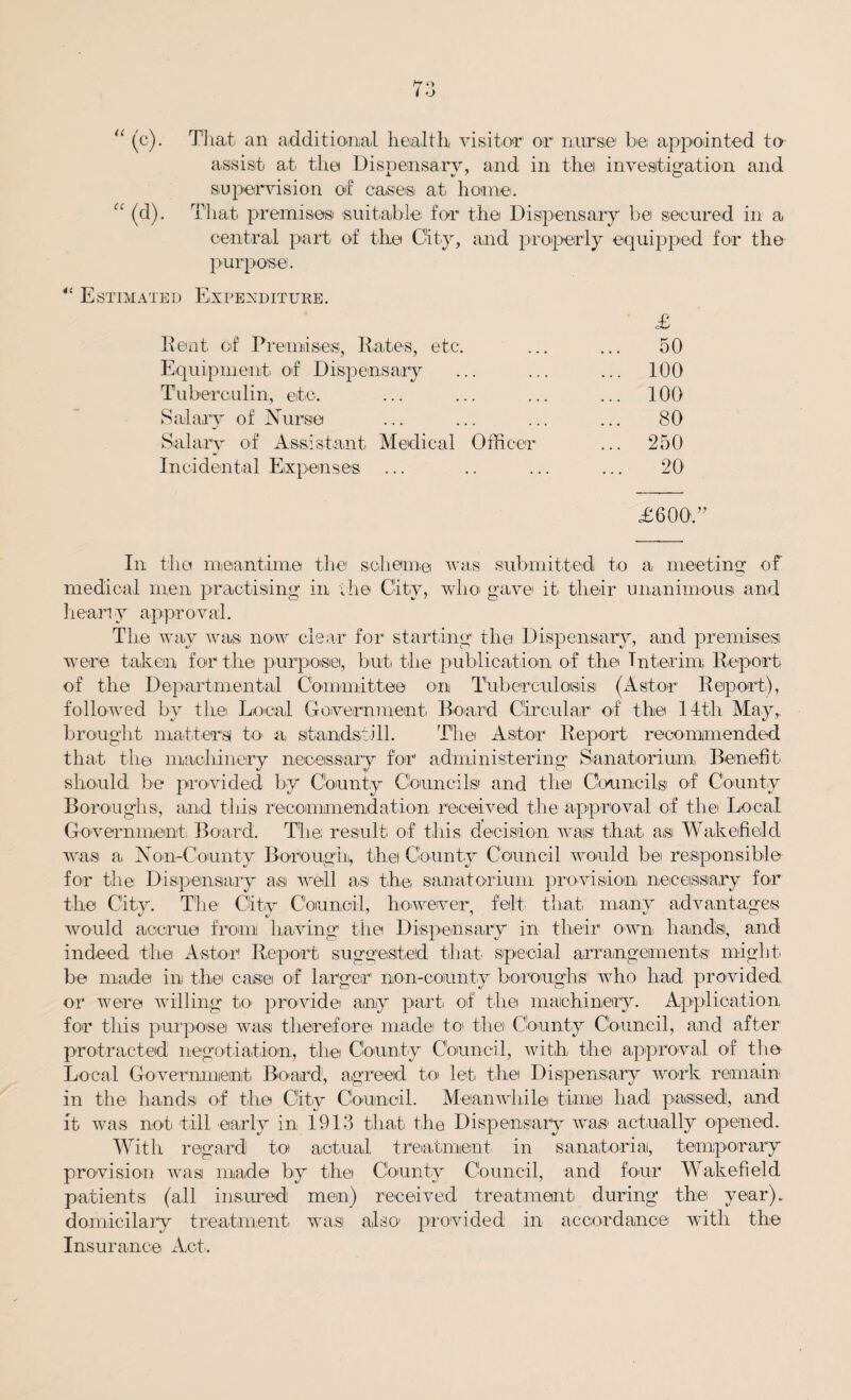 “ (c). That an additional health visitor1 or nurse be, appointed to assist at the Dispensary, and in thei investigation and supervision of cases at home. “ (d). That premises- suitable for the Dispensary be secured in a central part of the City, and properly equipped for the purpose. “ Estimated Expenditure. £ Rent cf Premises, Rates, etc. 50 Equipment of Dispensary ... 100 Tuberculin, etc. ... 100 Salary of Nurse 80 S-alarv of Assistant Medical Officer ... 250 Incidental E.xpense-s 20 £600'. In the meantime the scheme was submitted to a, meeting of medical men practising in the City, who gavei it their unanimous and hearty approval. The way was now clear for starting the Dispensary, and premises were taken for the purpose, but the publication of the Interim Report of the Departmental Committee on Tuberculosis (Astor Report), followed by the Local Government Board Circular of the 14th May, brought matters to- a, standstill. The Astor Report recommended that the machinery necessary for administering Sanatorium, Benefit should be provided by County Councils and the Councils of County Boroughs, and this recommendation received the approval of the Local Government Board. The; result of this decision was that as Wakefield was a Non-County Borough, thei County Council would be responsible for the Dispensary as well as the sanatorium provision necessary for the City. The City Council, however, felt that many advantages would accrue from having the Dispensary in their own hands, and indeed the Astor1 Report suggested tliat special arrangements might be made in thei case of larger non-county boroughs who had provided or were willing to provide any part of the machinery. Application for this purpose was therefore mad© to- the County Council, and after protracted negotiation, the County Council, with the approval of the Local Government Board, agreed to let the Dispensary work remain in the- hands of the City Council. Meanwhile time had passed, and it was not till early in 1913 that the Dispensary wa,s- actually o-p-ened. With regard to actual treatment in sanatoria, temporary provision was made by thei County Council, and four Wakefield patients (all insured men) received treatment during the year), domicilary treatment was also- provided in accordance with the Insurance Act.