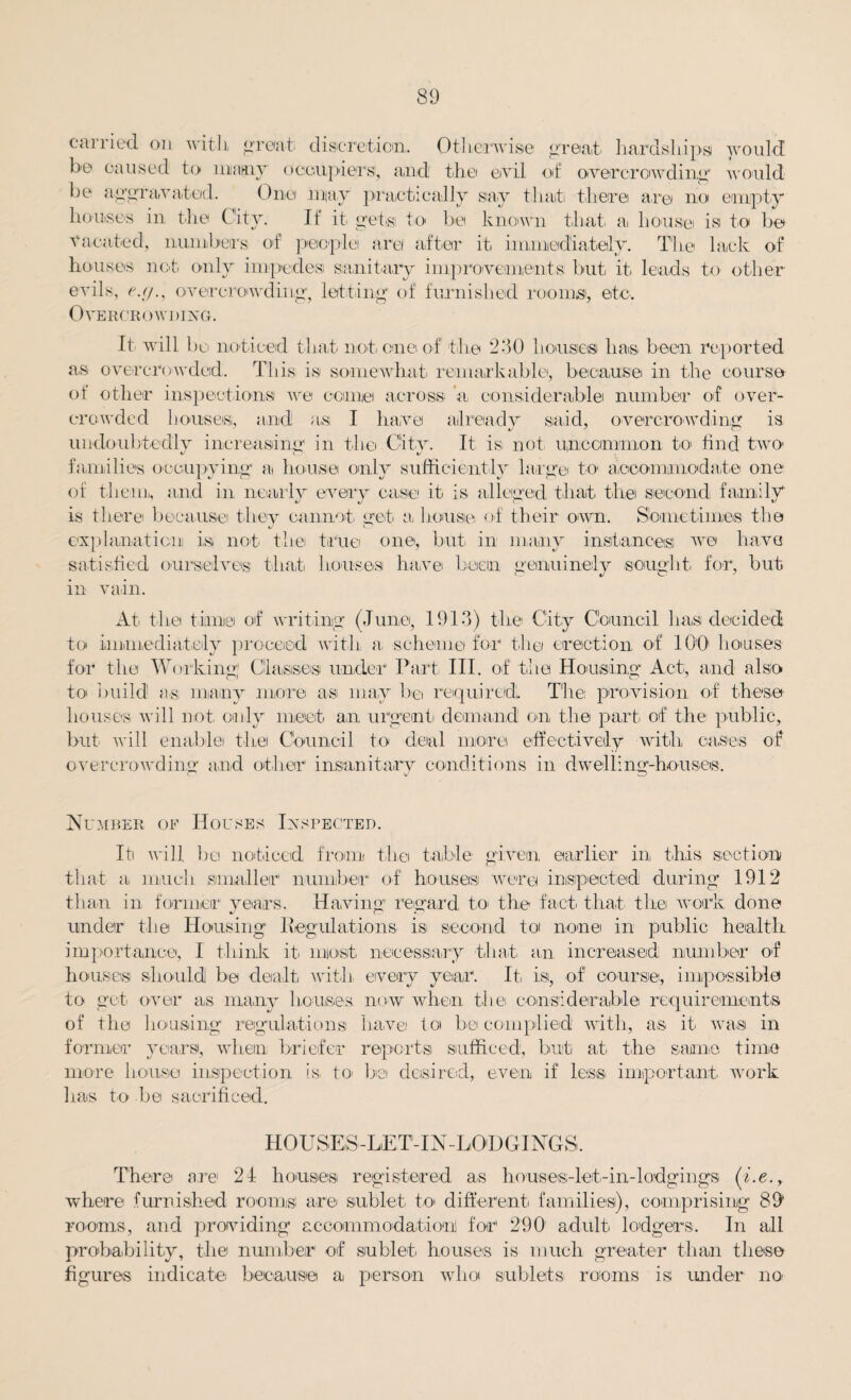 callied on with great discretion. Otherwise groat' hardships would he caused to many occupiers, and the evil of overcrowding would be aggravated. One may practically say that there are no empty houses in the City. If it gets to be known that a house is to be Vacated, numbers, of people are after it immediately. The lack of houses not only impedes sanitary improvements but it leads to other- evils, e.(/., overcrowding, letting of furnished rooms, etc. Overcrowding. It will 1 >o noticed that not. one of the 230 houses lias been reported as overcrowded. This is somewhat, remarkable, because in the course of other inspections we come across 'a, considerable number of over¬ crowded bouses,, and as I have already said, overcrowding is, undoubtedly increasing in the City. It is not uncommon to find two* families occupying a house only sufficiently large to accommodate one of them, and in nearly every case it, is alleged that, the second family is there because they cannot, get a house of their own. Sometimes the explanation is not the true one, but in many instances: we h.a,va satisfied ourselves that houses have been genuinely sought, for, but in vain. At the time of writing (June, 1913) the City Council has decided to immediately proceed with a scheme for the erection of 100 houses for the Working! Classes under Part III. of the Housing Act, and also to build as; many more as may be required. The provision of these houses will not. only meet an urgent demand on the part, of the public, but- will enablei thei Council to deal more effectively with cases of overcrowding and other insanitary conditions in dwelling-houses. Number of Houses Inspected. Iti will, bo noticed from the table given earlier in this section that a much smaller number of houses were inspected during 1912 than in former years. Having regard to, the fact, that the work done under the Housing Regulations is second to nonei in public health importance, I think it, most necessary that, an increased; number of houses should be dealt with, every year. It, is, of course, impossible to get over as many houses, now when the considerable requirements of the housing regulations havei to be complied with, as it was in former years, when briefer reports sufficed, but at the same time more house inspection is to, be desired, even if less important, work has to be sacrificed. HOUSES -LE T-IN-LOD GINGS. There are 21 houses registered as houses-let,-in-lodgings (i.e., where furnished rooms are sublet to different, families), comprising 891 rooms, and providing accommodation! for1 290 adult lodgers. In all probability, the number of sublet, houses is much greater than these figures indicate because a person who sublets rooms is under no