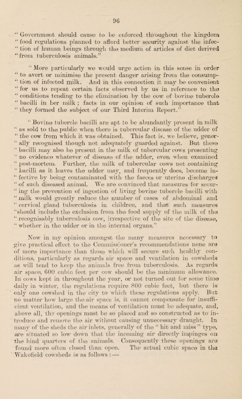 41 Government should cause to be enforced throughout the kingdom “ food regulations planned to afford better security against the infec- “ tion of human beings through the medium of articles of diet derived ■“from tuberculosis animals.” “ More particularly we would urge action in this sense in order 41 to avert, or minimise the present danger arising from the consump- 4‘ tion of infected milk. And in this connection it may be convenient “ for us to repeat certain facts observed by us in reference to the conditions tending to the elimination by the cow of bovine tubercle 41 bacilli in her milk ; facts in our opinion of such importance that 41 they formed the subject of our Third Interim Report.” “ Bovine tubercle bacilli are apt to be abundantly present in milk as sold to the public when there is tubercular disease of the udder of “ the cow from which it was obtained. This fact is, we believe, goner- ally recognised though not. adequately guarded against. But. these 4' bacilli may also be present in the milk of tubercular cows presenting “ no evidence whatever of disease of the udder, even when examined “ post-mortem). Further, the milk of tubercular cows not containing “ bacilli a.si it leaves the udder may, and frequently does, become in- 41 fective by being contaminated with thei faeces or uterine discharges u of such diseased animal. We are convinced that measures for secur- mg the prevention of ingestion of living bovine tubercle bacilli with “ milk would greatly reduce the number of cases, of abdominal and cervical gland tuberculosis in children, and that such, measures ‘should include the exclusion from the food supply of the milk of the 41 recognizably tuberculosis cow, irrespective of the site of the disease, “ whether in t.hei udder or in thei internal organs.” Now in my opinion amongst, thei many measure® necessary to give practical effect to the Commissioner’s recommendations none are of more importance than those which will secure such, healthy con¬ ditions, particularly as regards air space and ventilation in cowsheds as will tend to keep the animals free from tuberculosis. As. regards air space, 60b cubic feet per cow should bei the minimum allowance. In) cows kept in throughout the year, or not turned out. for some time daily in winter, the regulations, require 800 cubic feet, but there is only one cowshed in the city to which these regulations apply. But noi matter how large the air space is, it cannot compensate for insuffi¬ cient ventilation, and the means of ventilation must be adequate, and, above) all, the openings must be soi placed and so constructed as to in¬ troduce and remove the air without causing unnecessary draught. In many of the sheds the air inlets, generally of thei “ hit and mass ” type, are situated so low down that the incoming air directly impinges on the bind quarters of the animlalsi. Consequently these openings are found more often closed than open. The actual cubic space in the Wakefield cowsheds is as follows :—•