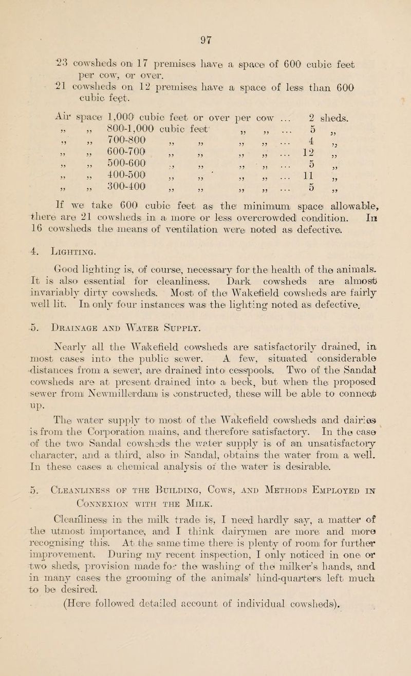 23 cowsheds on 17 premises haw© a, space of 600 cubic feet per cow, or over. 21 co wshe d si on 12 premises, have a space of legist t h an 600 cubic feet. 5) 5 * >> 800-1,000 cubic feet' 700-800 600-700 500-600 400-500 300-400 55 55 55 55 55 rer per cow ... 2 sheds. S3 ,, ... 5 4 33 33 ,, ... ’3 53 » ... 12 33 33 ,, ... 5 33 3) 33 ... 11 33 3) 33 ' * * 5 33 the minimum, space allowable. ' *1 ^ i ^ v v' m kjnv_ U131 mi iii invi v_ ei x.v_^'Oikoi e v ei ei e iv ticui vUlllU.ilii\/IJ 16 cowsheds the mean si of ventilation were noted asi defective. In 4. Lighting. Good lighting' isi, of course, necessary for the health of the animals. It is also essential for cleanliness!. Dark cowsheds are almost invariably dirty cowsheds,. Most of the Wakefield cowsheds are fairly well lit. In only four instances! was the lighting’ noted asi defective v o o 5. Drainage and Water Supply. Nearly all the Wakefield cowsheds are satisfactorily drained, in most cases into the public sewer. A few, situated considerable •distances from a sewer, are drained into cesspools,. Two of the Sandal cowsheds are at present drained into a beck, but, when the; proposed sewer from Newmilleadam is constructed, these will be able to connect up. The water supply to most of the Wakefield cowsheds and dairies is from the Corporation mains,, and, therefore satisfactory. In the case of the two Sandal cowsheds; the water supply is, of an unsatisfactory character, and. a third, also in, Sandal, obtains! the waller from a well. In these cases a, chemical analysis, of the water is desirable. 5. Cleanliness of the Building, Cows, and Methods Employed in Connexion with the Milk. Cleanliness ini the milk trade is, I need hardly say, a matter of the utmost importance, and I think dairymen are more and more recognising' this). At the same time there is plenty of roonn for further improvement. During my recent, inspection, I only noticed in one or two shedsi, provision made for the washing of the milker’s, hands), and in many cases the grooming of the. animals’ hind-quarters left, much to be desired. (Here followed detailed account of individual cowsheds).