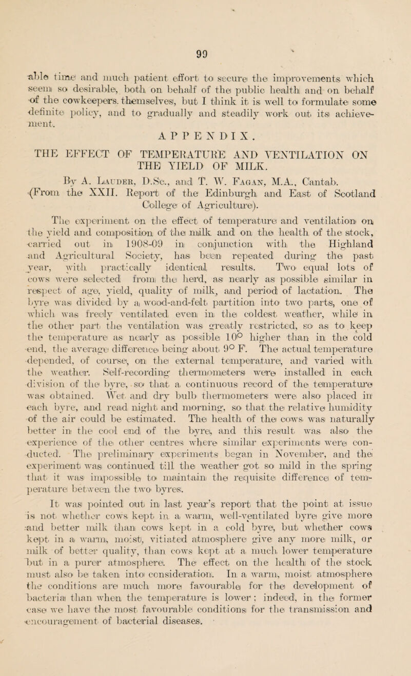 •Jiltla time and much patient effort to secure the improvements which seemi so desirable,, both on behalf of the public health and on behalf of the cowkeepets. themselves, but I think it is well to formulate some definite policy, and to gradually and steadily work out its achieve¬ ment. APPENDIX. THE EFFECT OF TEMPERATURE! AND VENTILATION ON THE YIELD OF MILK. By A. Lauder, D'.Se., and T. W. Fagan, M.A., Cantab. (From the XXII. Report of the Edinburgh, and East of Scotland College of Agriculture). T'hei experiment on the effect of temperature and ventilation on the yield and composition of the milk and on the health of the stock, earned out in 1908-09 in conjunction with the Highland and Agricultural Society, ha,s been repeated during the past year, with practically identical, results. Two, equal lots of cows were selected; from the head, a,si nearly as possible similar in respect of age, yield, quality of milk, and period of lactation. The byre wasi divided by a wood-and-feilt, partition into two partsi, one of which was freely ventilated, even in the coldest weather, while in the other part, the ventilation was greatly restricted, so as to keep the temperature as nearly as possible 10'° higher than in the cold end, the average difference being about, 9° F'. The actual temperature depended, of course, on the external temperature!, and' varied with the weather. Self-recording thermometers were installed in each division of the byre, so that a, continuous record of the temperature was obtained. Wet, and dry bulb' thermometers were also placed in each byre, and read night, and morning, so, that the relative humidity of the air could be estimated. The health of thei cows, was naturally better in the cool end of the byrei, and this result wa,s, also, the experience of the, other centres where similar experiments were con¬ ducted1. The preliminary experiments began in November, and the experiment waisi continued till the weather got so, mild in the spring that it was impossible to maintain the requisite difference of tem¬ perature between the two- byres. It was pointed out in last year’s report that the point at issue is not, whether cows kept, in. a, warm, well-ventilated byrei give more .-and better milk than, cows kept in a cold byre, but whether cows kept, in a warm, moist, vitiated atmosphere give any more milk, or milk of better quality, than cows kept at a, much lower temperature hut in a purer atmosphere. T'hei effect on. the health of the stock must also be taken into consideration. In a warm,, moist, atmosphere the conditions are much more favourable for the development, of bacterial than when the temperature is lower; indeed, in, the former case we have the most, favourable! conditions for thei transmission and encouragement of bacterial diseases.