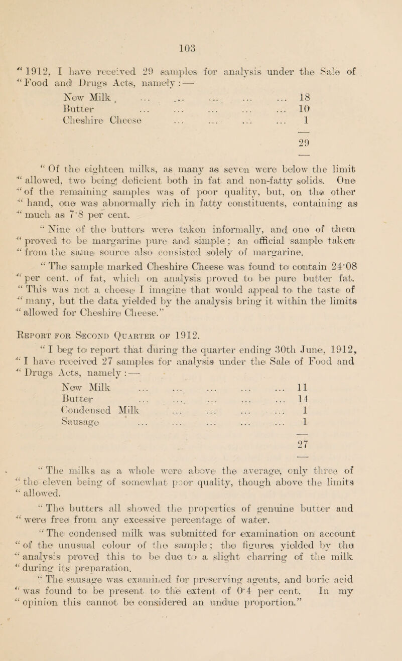 1012, I have received 20 samples for analysis under the Sale of Food and Drug's Acts, namely:-— New Milk. ... ... .... ... ... 18 Butter ... ... ... ... ... 10 Cheshire Cheese ... ... ... ... 1 20 “ Of the eighteen milks, as many a>s seven were below the limit  allowed, two’ being' deficient both in fat and non-fa,tty solids. One of the remaining samples was of poor quality, but, on the other  hand, one was abnormally rich in fatty constituents, containing as “ much a.s 7*8 per cent. “ Nine of the butters were taken informally, and one of them *y ' “ proved to> be margarine pure and simple ; an official sample taken “ from the same source also consisted solely of margarine. “ Thei sample marked Cheshire Cheeise was found to contain 24'08 “ per cent, of fat, which on analysis proved to, be pure butter fat. “ This was net, a cheese1 I imagine that would appeal to the taste of many, but, the data yielded by the analysis bring it within the limits “ allowed for Cheshire Cheese.” Report for Second Quarter of 1912. “ I beg toi report that during the quarter ending 30th June, 1912, ■“ I have received 27 samples for analysis under the Sale of Food and  Drugs Acts, namely : —• New Milk ... ... ... ... ... 11 Butter ... .... ... ... ... It Condensed Milk ... ... ... ... 1 Sausage ’ ... ... ... ... ... 1 27 “ The milks as a, whole were above the average, only three of the eleven being of somewhat poor quality, though above the limits “ allowed. “ The butters all showed the properties of genuine butter and  were freei from any excessive percentage; of water. “ The condensed milk was submitted for examination on account “of the unusual colour of the sample; the figures yielded by the analysis proved this to be duel to a, slight charring of the milk “ during its preparation. “ The sausage was, examined for preserving agents, and boric acid “ was found to, be present, to the extent, of O't per cent. In my “ opinion this cannot, be considered an undue proportion.”