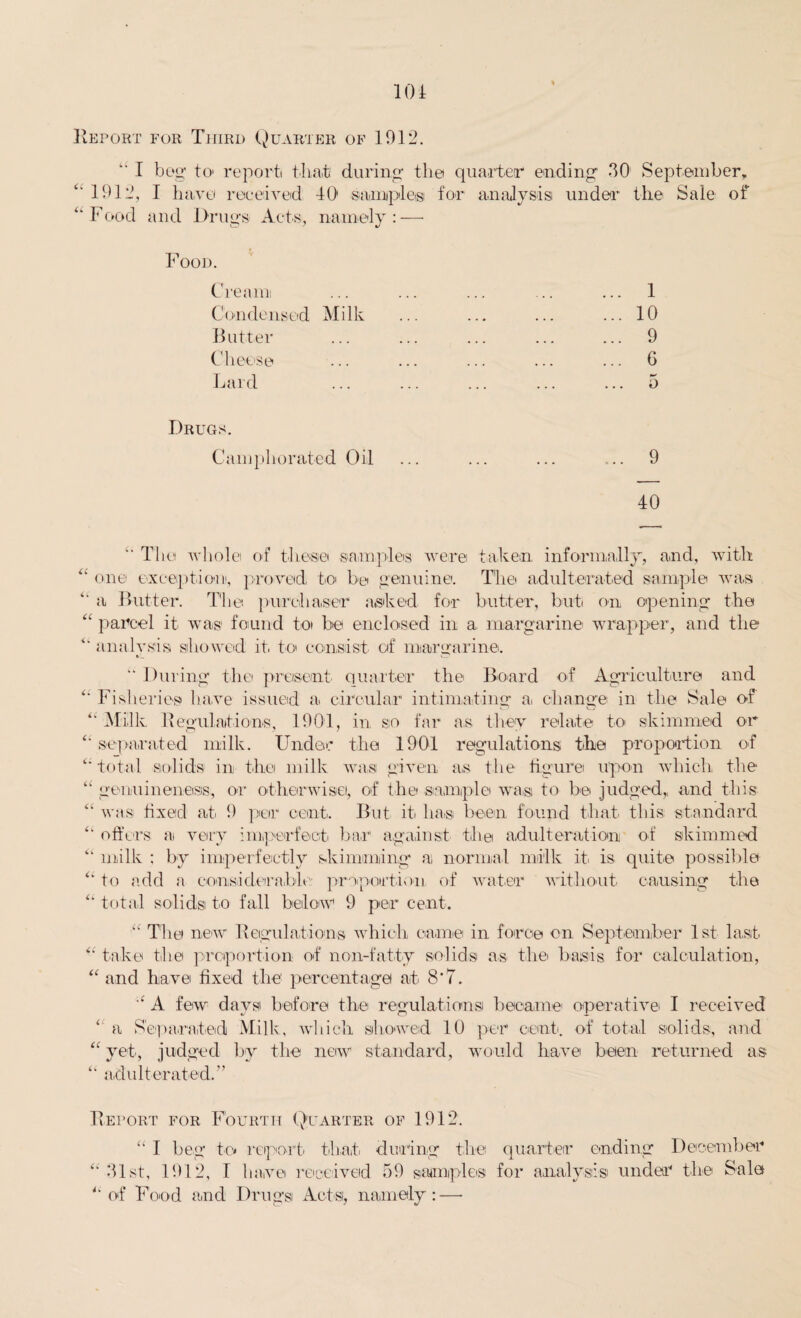 Report for Third Quarter of 1912. “ I beg to> report that during the quarter ending 30 September, “ 1912, I have received 40 samples for analysis under the Sale of “Food and Drugs Acts, namely: — Food. Creaim Condensed Milk Butter Cheese Lard 1 10 9 6 5 Drugs. Camphorated Oil ... ... ... ... 9 40 “ The whole of these samples were taken informally, and, with “ one exception, proved to be genuine. The adulterated sample was “ a Butter. The purchaser asked for butter, but on opening the “ parcel it was found to be enclosed in a, margarine wrapper, and the “ analysis showed it to consist of margarine. U  During the present quarter the Board of Agriculture and Fisheries have issued a circular intimating a. change in the Sale of ' Milk Regulations, 1901, in so far as they relate to skimmed or separated milk. Under the 1901 regulations the proportion of total solids in the milk was given as the figure upon which the genuineness, or otherwise, of the sample wa,si to be judged,, and this was tixeicl at 9 per cent. But it has been found that this standard offers a very imperfect bar against the adulteration of skimmed milk : by imperfectly skimming a, normal milk it. is quite possible to add a considerable proportion, of water without causing the total solids to fall below 9 per cent. “ T1 lei new Regulations which came in force on September 1st last “ take the proportion of non-fatty solids as the. basis for calculation, “ and have fixed the percentage at 8’7. “ A few days before the regulations became operative I received ‘ a Separated Milk, which showed 10 per cent, of total solids, and “ yet, judged by the new standard, would have been returned as “ adulterated.” Report for Fourth Quarter of 1912. “ I beg to report that during the quarter ending December “ 31st, 1912, I have received 59 samples for analysis under the Sale “ of Food and Drugs Acts, namely:—•
