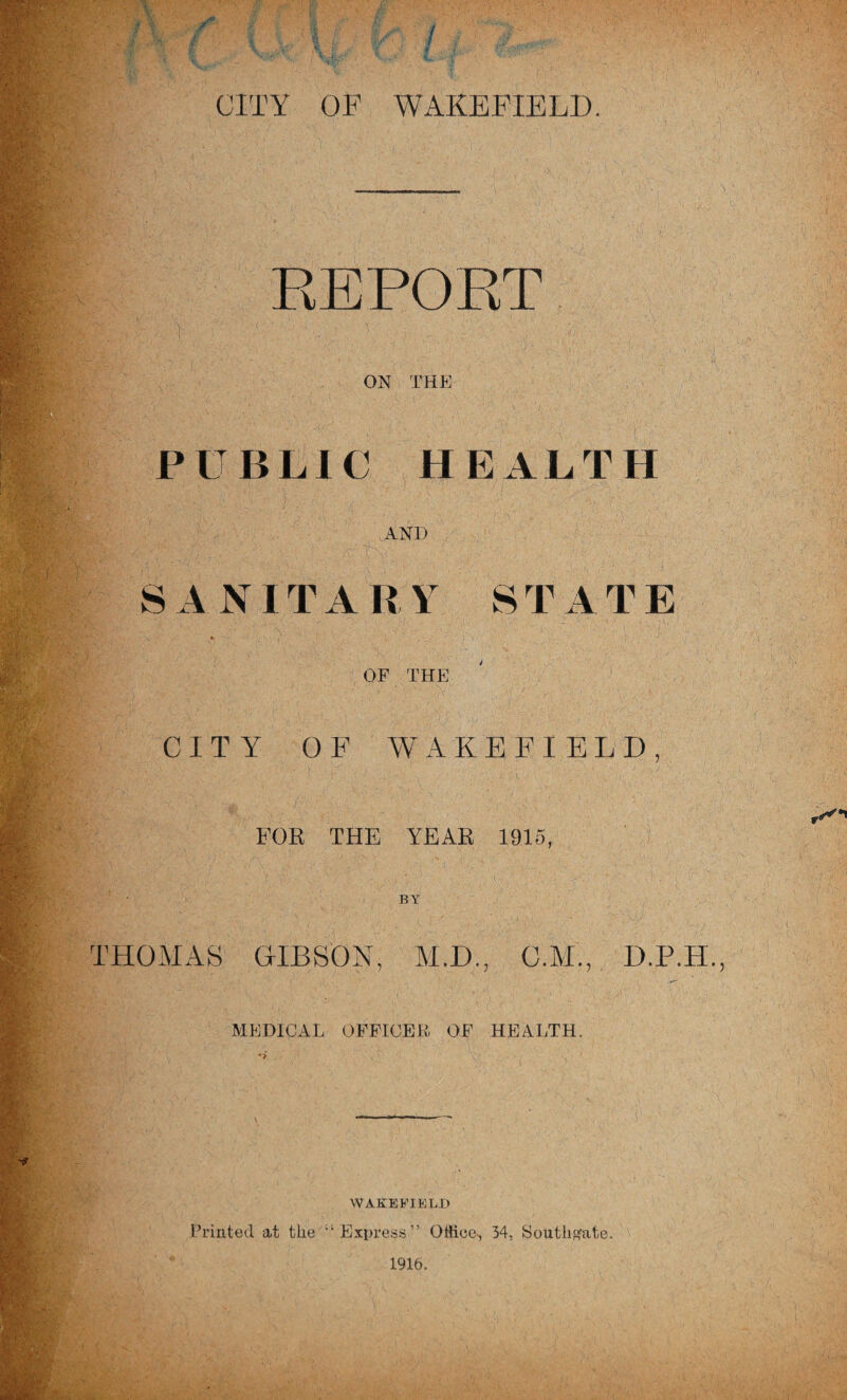 REPOET ON THE i^id ■ ■■ PUBLIC HEALTH ik AND S A NIT A R Y S T A T E or THE CITY OF WAKEFIELD fV- ^ ' FOR THE YEAR 1915, ‘0^• BY S THOMAS HIBSON, M.D., C.M., D.P.H. ■ MEDICAL OFFICER OF HEALTH. WAKEbTELH Printed at the ’‘Express” Office-, 34, Southf^ate.