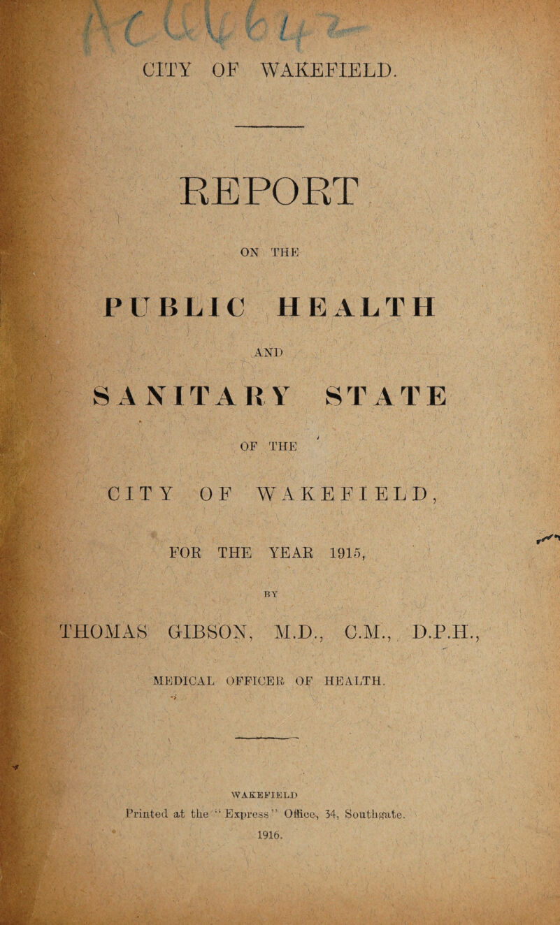 REPOET ON THE i^id ■ ■■ PUBLIC HEALTH ik AND S A NIT A R Y S T A T E or THE CITY OF WAKEFIELD fV- ^ ' FOR THE YEAR 1915, ‘0^• BY S THOMAS HIBSON, M.D., C.M., D.P.H. ■ MEDICAL OFFICER OF HEALTH. WAKEbTELH Printed at the ’‘Express” Office-, 34, Southf^ate.