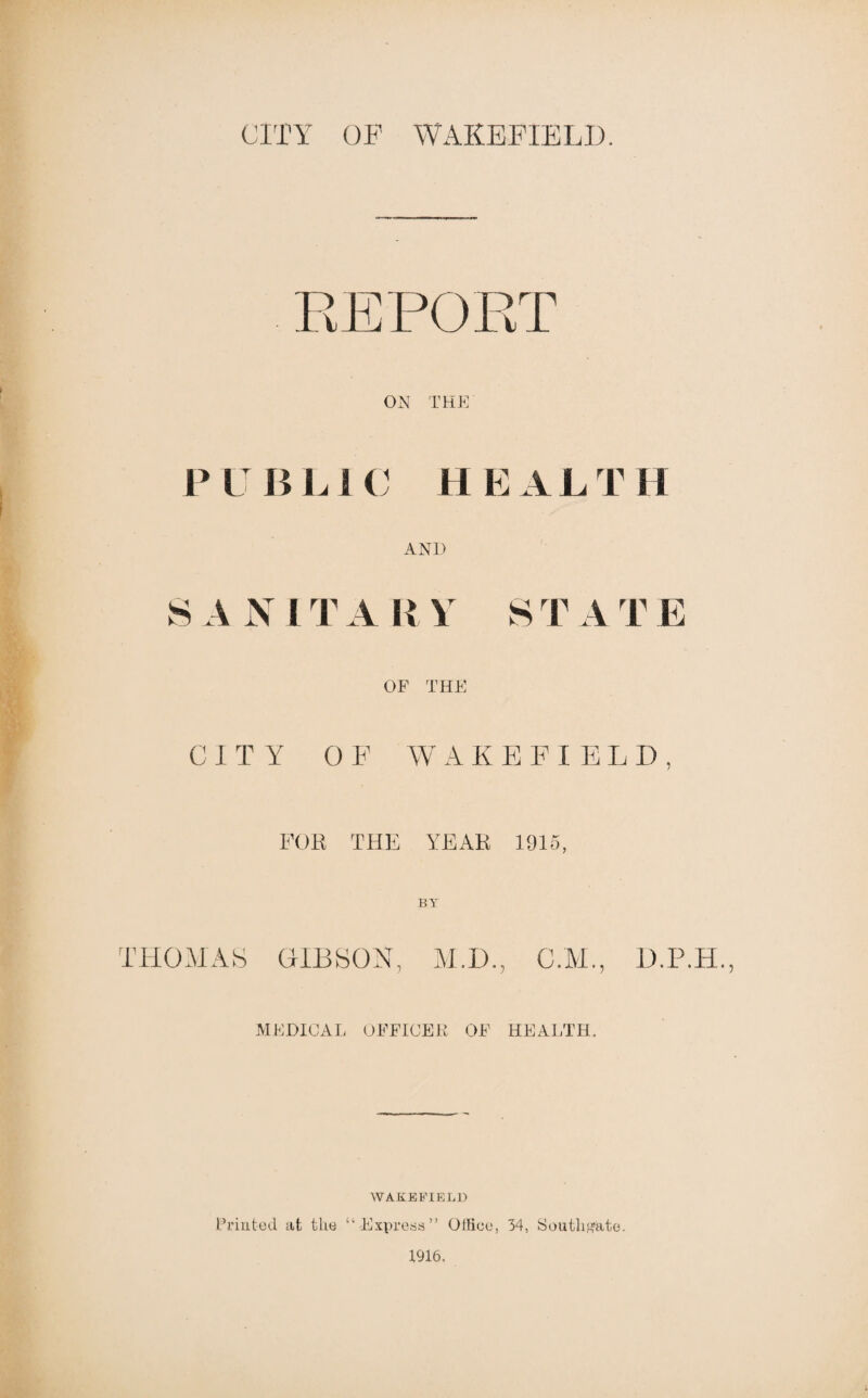 PUBLIC HEALTH AND S A N IT A II \ S T A T E OF THE CITY OF W A K E F I E L D , FOR THE YEAR 1915, BY THOMAS OIBSOH, ALD., MEDICAL OFFICER OF HEALTH. WAKBBIELJ) Friutod at the “Express” OlKee, 34, SoutliH'ato. 1916.