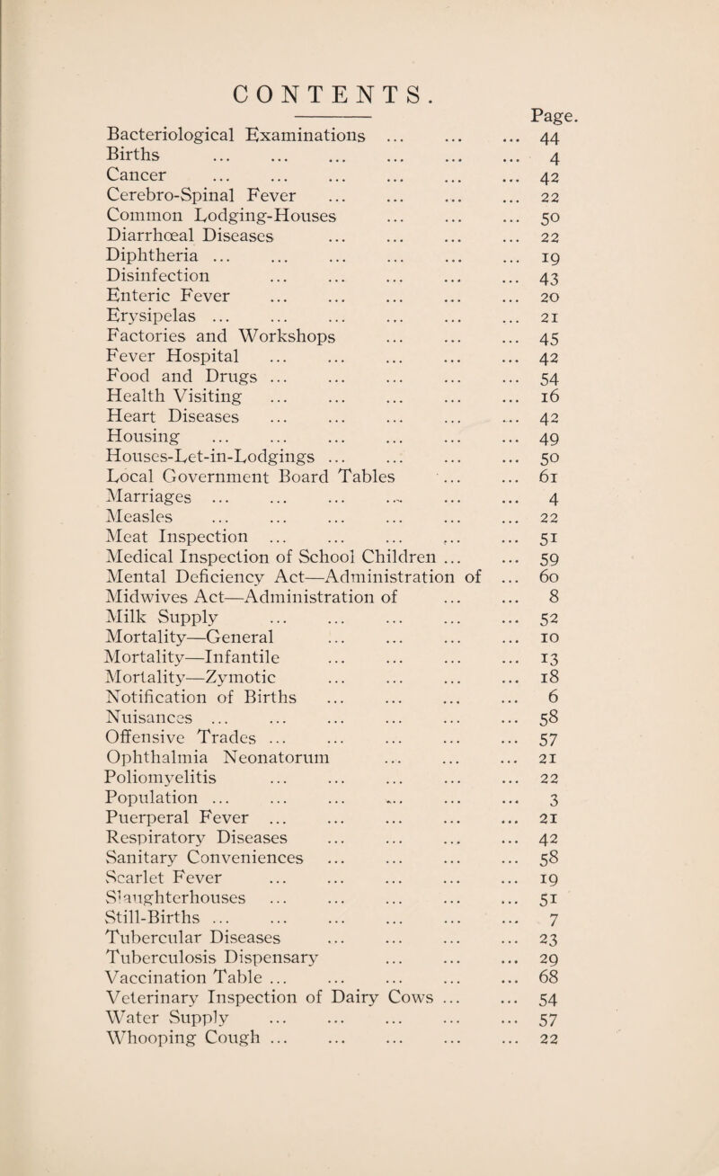 CONTENTS. - Page. Bacteriological Examinations ... ... ... 44 Births . 4 Cancer ... ... ... ... ... ... 42 Cerebro-Spinal Fever ... ... ... ... 22 Common Lodging-Houses ... ... ... 50 Diarrhoeal Diseases ... ... ... ... 22 Diphtheria.19 Disinfection ... ... ... ... ... 43 Enteric Fever ... ... ... ... ... 20 Erysipelas ... ... ... ... ... ... 21 Factories and Workshops ... ... ... 45 Fever Hospital ... ... ... ... ... 42 Food and Drugs ... ... ... ... ... 54 Health Visiting ... ... ... ... ... 16 Heart Diseases ... ... ... ... ... 42 Housing ... ... ... ... ... ... 49 Houses-Let-in-Lodgings ... ... ... ... 50 Local Government Board Tables ... ... 61 Marriages ... ... ... ..- ... ... 4 Measles ... ... ... ... ... ... 22 Meat Inspection ... ... ... ... 51 Medical Inspection of School Children ... ... 59 Mental Deficiency Act—Administration of ... 60 Midwives Act—Administration of ... ... 8 Milk Supply ... ... ... ... ... 52 Mortality—General ... ... ... ... 10 Mortality—Infantile ... ... ... ... 13 Mortality—Zymotic ... ... ... ... 18 Notification of Births ... ... ... ... 6 Nuisances ... ... ... ... ... ... 58 Offensive Trades ... ... ... ... ... 57 Ophthalmia Neonatorum ... ... ... 21 Poliomyelitis ... ... ... ... ... 22 Population ... ... ... ... ... ... 3 Puerperal Fever ... ... ... ... ... 21 Respiratory Diseases ... ... ... ... 42 Sanitary Conveniences ... ... ... ... 58 vScarlet Fever ... ... ... ... ... 19 SHiighterhouses ... ... ... ... ... 51 Still-Births ... ... ... ... ... ... 7 Tubercular Diseases ... ... ... ... 23 Tuberculosis Dispensary ... ... ... 29 Vaccination Table ... ... ... ... ... 68 Veterinary Inspection of Dairy Cows ... ... 54 Water Supply ... ... ... ... ... 57 Whooping Cough ... ... ... ... ... 22