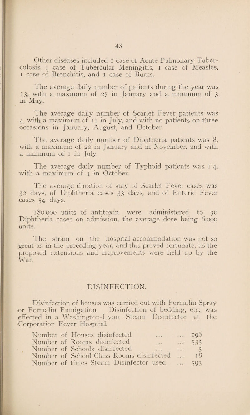 Other diseases included i case of Acute Pulmonary Tuber¬ culosis, I case of Tubercular Meningitis, i case of Measles, I case of Bronchitis, and i case of Burns. The average daily number of patients during the year was 13, with a maximum of 27 m January and a minimum of 3 in May. The average daily number of Scarlet Fever patients was 4, with a maximum of ii in July, and with no patients on three occasions in January, August, and October. The average daily number of Diphtheria patients was 8, with a maximum of 20 in January and in November, and with a minimum of i in July. The average daily number of Typhoid patients was r4, with a maximum of 4 in October. The average duration of stay of Scarlet Fever cases was 32 days, of Diphtheria cases 33 days, and of Enteric Fever cases 54 days. 180,000 units of antitoxin were administered to 30 Diphtheria cases on admission, the average dose being 6,000 units. The strain on the hospital accommodation was not so great as in the preceding year, and this proved fortunate, as the proposed extensions and improvements were held up by the War. DISINFECTION. Disinfection of houses was carried out with Formalin Spray¬ er Formalin Fumigation. Disinfection of bedding, etc., was effected in a Washington-Lyon Steam Disinfector at the Corporation Fever Flospital. Number of Houses disinfected ... ... 296 Number of Rooms disinfected ... ... 535 Number of Schools disinfected . ... 5 Number of School Class Rooms disinfected ... iS Number of times Steam Disinfector used ... 593