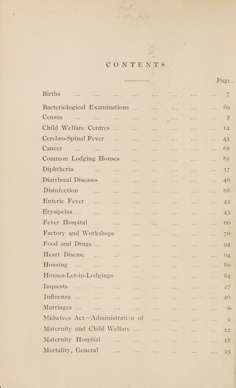 CONTENTS Births Bacteriological Examinations ... Census Child Welfare Centres ... Cerebro-Spinal Fever Cancer Common Lodging Houses Diphtheria Diarrhoeal Diseases Disinfection Enteric Fever Erysipelas ... Fever Hospital ... Factory and Workshops Food and Drugs ... Heart Disease Housing Houses-Let-in-Lodgings Inquests Influenza ... Marriages ... Midwives Act—Administration of Maternity and Child Welfare ... Maternity Hospital Mortality, General