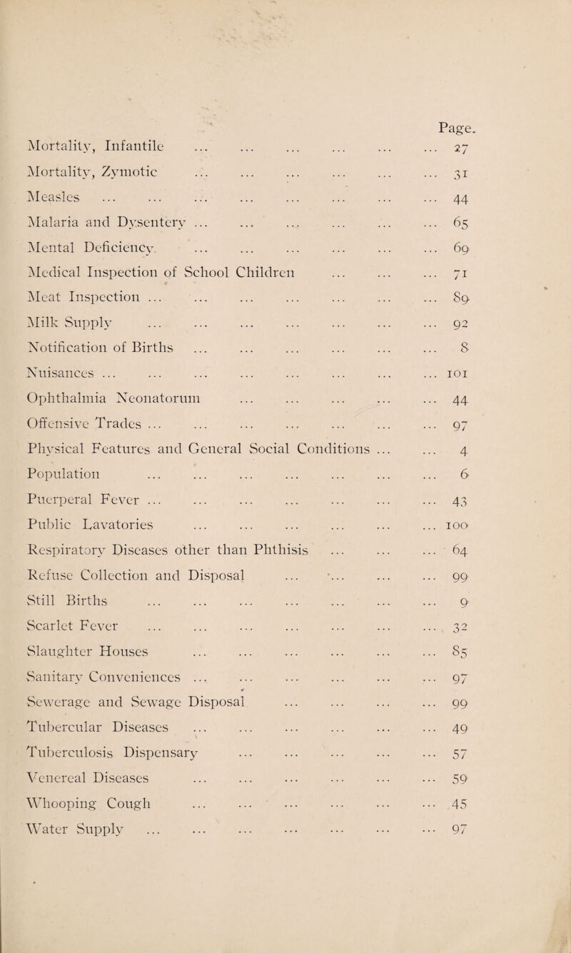 Mortality, Infantile Mortality, Zymotic Measles Malaria and Dysentery ... Mental Deficiency Medical Inspection of School Children Meat Inspection ... Milk Supply Notification of Births Nuisances ... Ophthalmia Neonatorum Offensive Trades ... Physical Features and General Social Conditions ... Population Puerperal Fever ... Public Lavatories Respiratory Diseases other than Phthisis Refuse Collection and Disposal Still Births Scarlet Fever Slaughter Houses Sanitary Conveniences .., ■0 Sewerage and Sewage Disposal Tubercular Diseases Tuberculosis Dispensary Venereal Diseases Whooping Cough Water Supply Page.. 27 3i 44 65 69. 7i 89 92 8 44 97 4 6 43 1 go- 64 99 9 85 97 99 49 57 59 45 97