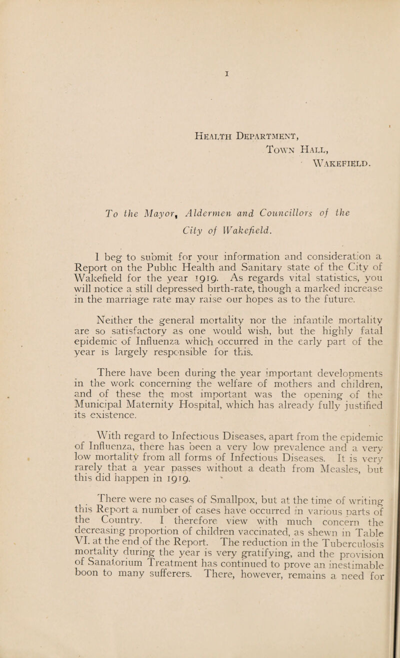 I Health Department, Town Haee, Wakefield. To the Mayor, Aldermen and Councillors of the City of Wakefield. I beg to submit for your information and consideration a Report on the Public Health and Sanitary state of the City of Wakefield for the year 1919. As regards vital statistics, you will notice a still depressed birth-rate, though a marked increase in the marriage rate may raise our hopes as to the future. Neither the general mortality nor the infantile mortality are so satisfactory as one would wish, but the highly fatal epidemic of Influenza which occurred in the early part of the year is largely responsible for this. There have been during the year important developments in the work concerning the welfare of mothers and children, and of these the most important was the opening of the Municipal Maternity Hospital, which has already fully justified its existence. With regard to Infectious Diseases, apart from the epidemic of Influenza, there has been a very low prevalence and a very low mortality from all forms of Infectious Diseases. It is very rarely that a year passes without a death from Measles, but this did happen in 1919. There were no cases of Smallpox, but at the time of writing this Report a number of cases have occurred in various parts of the Country. I therefore view with much concern the decreasing proportion of children vaccinated, as shewn in Table VI. at the end of the Report. The reduction in the Tuberculosis mortality during the year is very gratifying, and the provision of Sanatorium Tieatment has continued to prove an inestimable boon to many sufferers. There, however, remains a need for