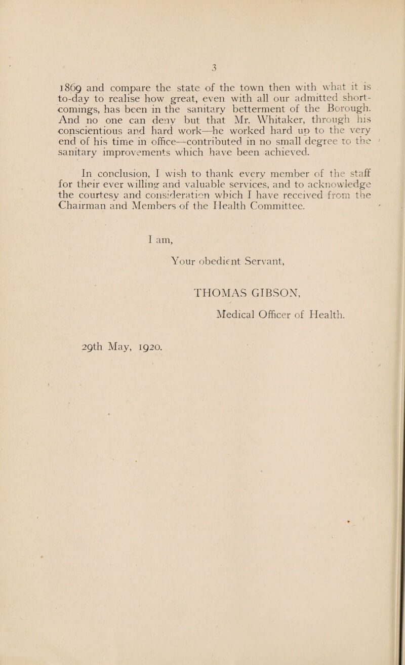 1869 and compare the state of the town then with what it is to-day to realise how great, even with all our admitted short¬ comings, has been in the sanitary betterment of the Borough. And no one can deny but that Mr. Whitaker, through his conscientious and hard work—he worked hard up to the very end of his time in office—contributed in no small degree to the sanitary improvements which have been achieved. In conclusion, I wish to thank every member of the staff for their ever willing and valuable services, and to acknowledge the courtesy and consideration which I have received from the Chairman and Members of the Health Committee. I am, Your obedient Servant, 29th May, 1920. THOMAS GIBSON, Medical Officer of Health.