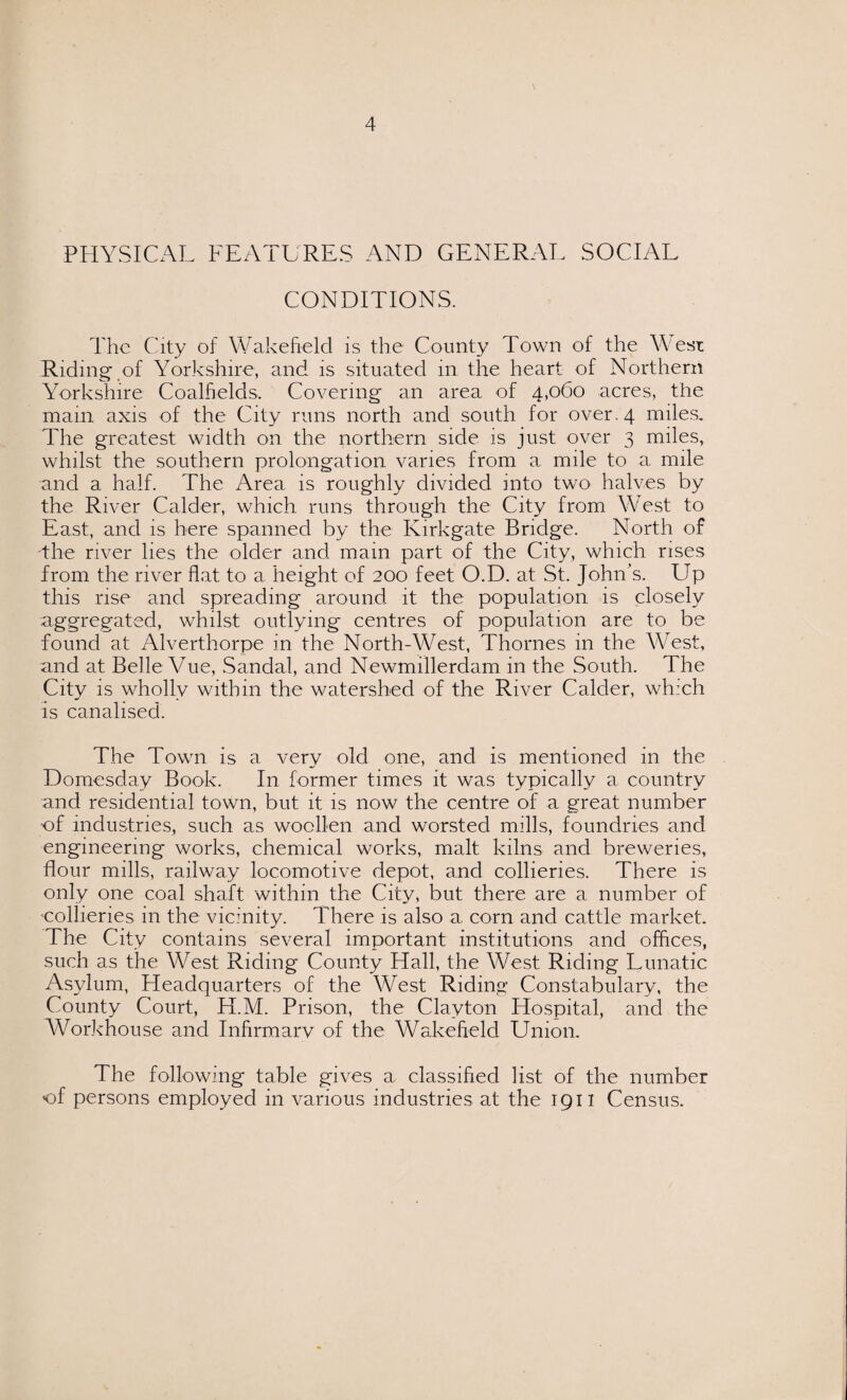 PHYSICAL FEATURES AND GENERAL SOCIAL CONDITIONS. The City of Wakefield is the County Town of the West Riding of Yorkshire, and is situated in the heart of Northern Yorkshire Coalfields, Covering an area of 4,060 acres, the mam axis of the City runs north and south for over. 4 miles. The greatest width on the northern side is just over 3 miles, whilst the southern prolongation varies from a mile to a mile and a half. The Area is roughly divided into two halves by the River Calder, which runs through the City from West to East, and is here spanned by the Kirkgate Bridge. North of the river lies the older and. main part of the City, which rises from the river flat to a height of 200 feet O.D. at St. John's. Up this rise and spreading around it the population is closely aggregated, whilst outlying centres of population are to be found at Alverthorpe in the North-West, Thornes in the West, and at Belle Vue, Sandal, and Newmillerdam in the South. The City is wholly within the watershed of the River Calder, which Is canalised. The Town is a very old one, and is mentioned in the Domesday Book. In former times it was typically a country and residential town, but it is now the centre of a great number of industries, such as woollen and worsted mills, foundries and engineering works, chemical works, malt kilns and breweries, flour mills, railway locomotive depot, and collieries. There is only one coal shaft within the City, but there are a number of collieries in the vicinity. There is also a. corn and cattle market. The City contains several important institutions and offices, such as the West Riding County Hall, the West Riding Lunatic Asylum, Headquarters of the West Riding Constabulary, the County Court, H.M. Prison, the Clayton Hospital, and the Workhouse and Infirmary of the Wakefield Union. The following table gives a classified list of the number of persons employed in various industries at the 1911 Census.