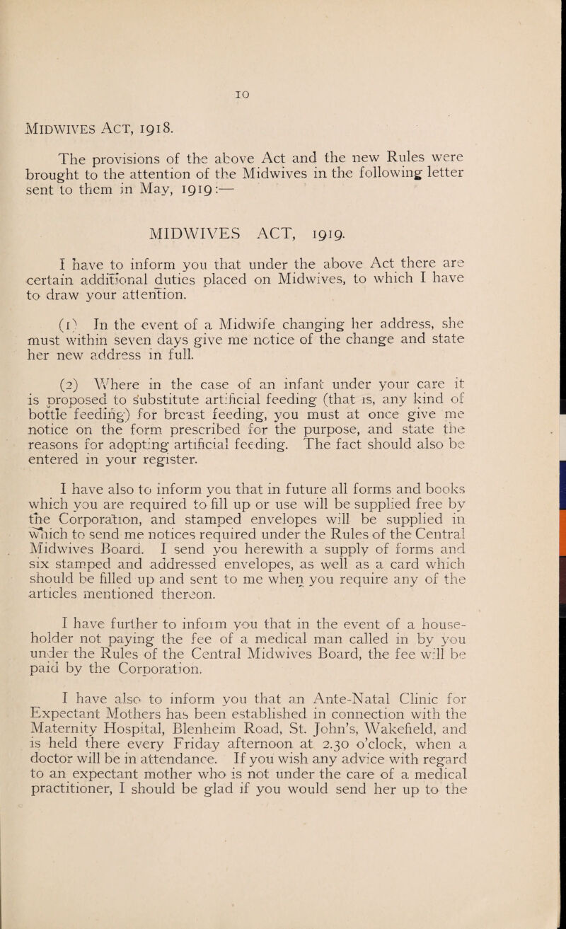 Midwives Act, 1918. The provisions of the above Act and the new Rules were brought to the attention of the Midwives in the following letter sent to them m May, 1919:— MIDWIVES ACT, 1919. I have to inform you that under the above Act there are certain additional duties placed on Midwives, to which I have to draw your attention. (1) In the event of a Midwife changing her address, she must within seven days give me notice of the change and state her new address in, full. (2) Where in the case of an infant under your care it is proposed to substitute artificial feeding (that is, any kind of bottle feeding) for breast feeding, you must at once give me notice on the form prescribed for the purpose, and state the reasons for adopting artificial feeding. The fact should also be entered in your register. I have also to inform you that in future all forms and books which you are required to fill up or use will be supplied free by the Corporation, and stamped envelopes will be supplied in which to send me notices required under the Rules of the Central Midwives Board. I send you herewith a supply of forms and six stamped and addressed envelopes, as well as a card which should be filled up and sent to me when you require any of the articles mentioned thereon. I have further to infoim you that in the event of a house¬ holder not paying the fee of a medical man called in by you under the Rules of the Central Midwives Board, the fee will be paid by the Corporation. I have also to inform you that an Ante-Natal Clinic for Expectant Mothers has been established in connection with the Maternity Hospital, Blenheim Road, St. John’s, Wakefield, and is held there every Friday afternoon at 2.30 o’clock, when a doctor will be in attendance. If you wish any advice with regard to an expectant mother who is not under the care of a medical practitioner, I should be glad if you would send her up to- the