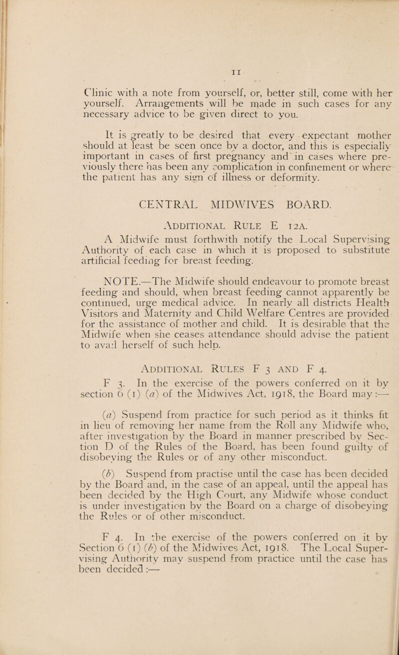 Clinic with a note from yourself, or, better still, come with her yourself. Arrangements will be made in such cases for any necessary advice to be given direct to you. It is greatly to be desired that every expectant mother should at least be seen once bv a doctor, and this is especially important in cases of first pregnancy and in cases where pre¬ viously there has been any complication in confinement or where the patient has any sign of illness or deformity. CENTRAL MIDWIVES BOARD. Additional Rule E 12A. A Midwife must forthwith notify the Local Supervising Authority of each case in which it is proposed to substitute artificial feeding for breast feeding. NOTE.—The Midwife should endeavour to promote breast feeding and should, when breast feeding cannot apparently be continued, urge medical advice. In nearly all districts Health Visitors and Maternity and Child Welfare Centres are provided for the assistance of mother and child. It is desirable that the Midwife when she ceases attendance should advise the patient to avail herself of such help. Additional Rules F 3 and F 4. F 3. In the exercise of the powers conferred on it by section 6 (1) (a) of the Midwives Act, 1918, the Board may:—• (a) Suspend from practice for such period as it thinks fit in lieu of removing her name from the Roll any Midwife who, after investigation by the Board in manner prescribed by Sec¬ tion D of the Rules of the Board, has been found guilty of disobeying the Rules or of any other misconduct. (T) Suspend from practise until the case has been decided by the Board and, in the case of an appeal, until the appeal has been decided by the High Court, any Midwife whose conduct is under investigation by the Board on a charge of disobeying the Rules or of other misconduct. F 4. In the exercise of the powers conferred on it by Section 6 (1) (&) of the Midwives Act, 1918. The Local Super¬ vising Authority may suspend from practice until the case has been decided :—
