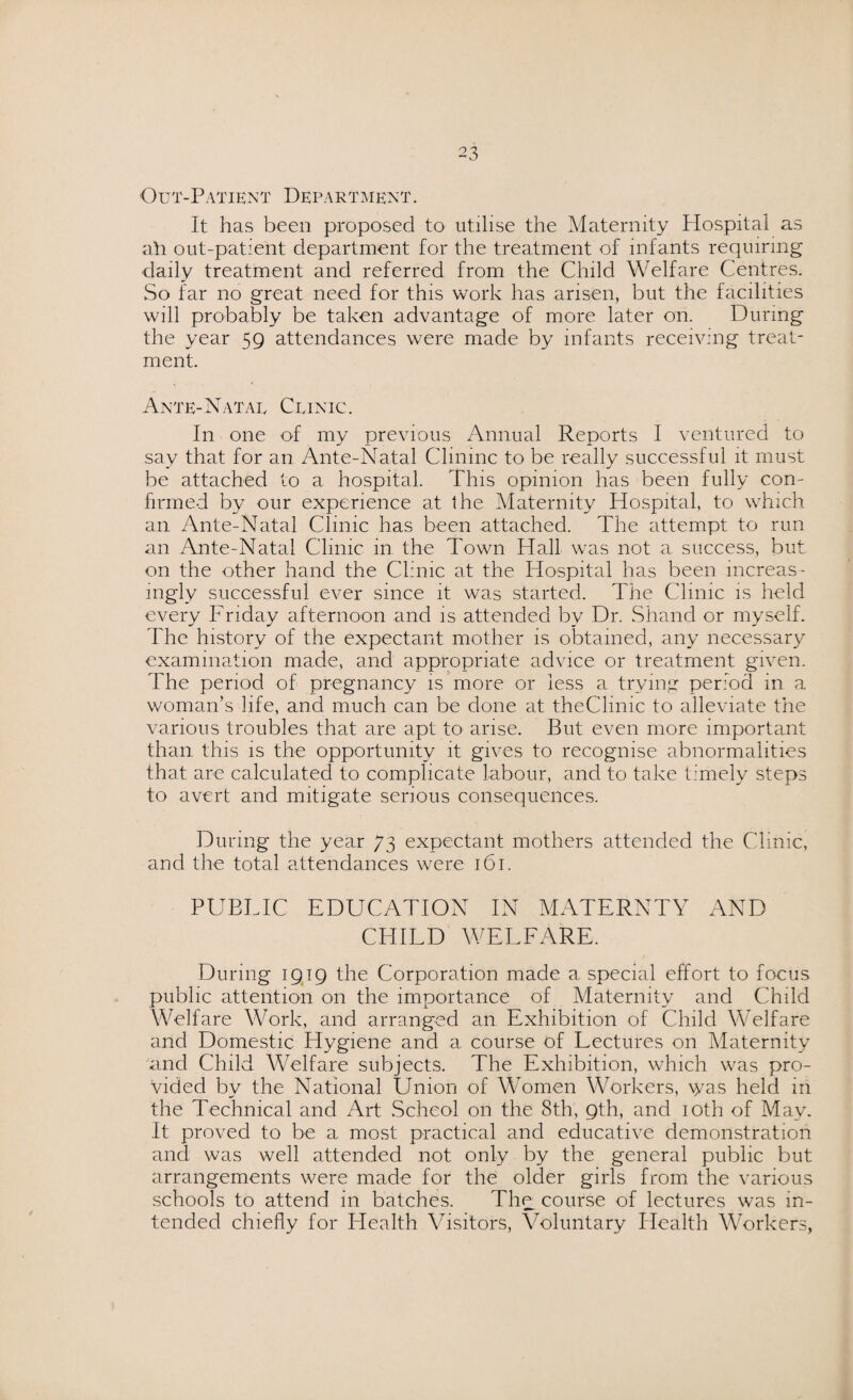Out-Patient Department. It has been proposed to utilise the Maternity Hospital as ah out-patient department for the treatment of infants requiring daily treatment and referred from the Child Welfare Centres. So far no great need for this work has arisen, but the facilities will probably be taken advantage of more later on. During the year 59 attendances were made by infants receiving treat¬ ment. Ante-Natae Clinic. In one of my previous Annual Reports I ventured to say that for an Ante-Natal Clininc to be really successful it must be attached to a hospital. This opinion has been fully con¬ firmed by our experience at the Maternity Hospital, to which an Ante-Natal Clinic has been attached. The attempt to run an Ante-Natal Clinic, in the Town Hall was not a success, but on the other hand the Clinic at the Hospital has been increas¬ ingly successful ever since it was started. The Clinic is held every Friday afternoon and is attended by Dr. Shand or myself. The history of the expectant mother is obtained, any necessary examination made, and appropriate advice or treatment given. The period of pregnancy is more or less a trying period in a woman’s life, and much can be done at theClinic to alleviate the various troubles that are apt to arise. But even more important than this is the opportunity it gives to recognise abnormalities that are calculated to complicate labour, and to take timely steps to avert and mitigate serious consequences. During the year 73 expectant mothers attended the Clinic, and the total attendances were 161. PUBLIC EDUCATION IN MATERNTY AND CHILD WELFARE. During 1919 the Corporation made a special effort to focus public attention on the importance of Maternity and Child Welfare Work, and arranged an Exhibition of Child Welfare and Domestic Hygiene and a course of Lectures on Maternity and Child Welfare subjects. The Exhibition, which was pro¬ vided by the National Union of Women Workers, \yas held in the Technical and Art Scheol on the 8th, 9th, and 10th of May. It proved to be a most practical and educative demonstration and was well attended not only by the general public but arrangements were made for the older girls from the various schools to attend in batches. The course of lectures was in¬ tended chiefly for Health Visitors, Voluntary Health Workers,