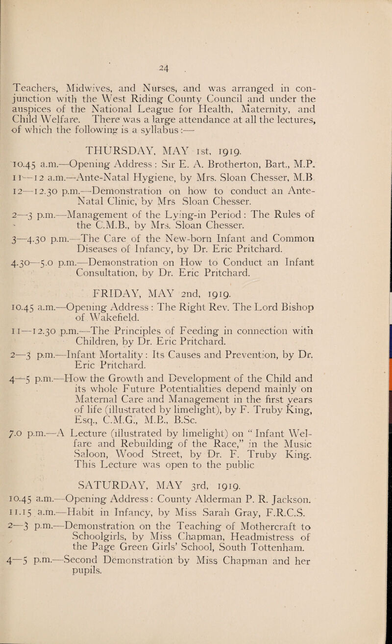 Teachers, Midwives, and Nurses, and was arranged in con¬ junction with the West Riding County Council and under the auspices of the National League for Health, Maternity, and Child Welfare. There was a large attendance at all the lectures, of which the following is a syllabus —- THURSDAY, MAY ist, 1919. 10.45 a.m.-—Opening Address : Sir E. A. Brotherton, Bart., M.P. ir—12 a.m.—Ante-Natal Hygiene, by Mrs. Sloan Chesser, M.B 12—12.30 p.111.—-Demonstration on how to conduct an Ante- Natal Clinic, by Mrs Sloan Chesser. 2— 3 p.m.—Management of the Lying-111 Period : The Rules of the C.M.B., by Mrs, Sloan Chesser. 3— 4.30 p.m.—The Care of the New-born Infant and Common Diseases of Infancy, by Dr. Eric Pritchard. 4.30—5.0 p.m.—Demonstration on How to Conduct an Infant Consultation, by Dr. Eric Pritchard. FRIDAY, MAY 2nd, 1919. 10.4^ a.m.—-Opening Address : The Right Rev. The Lord Bishop of. Wakefield. 11 —12.30 p.m.—The Principles of Feeding in connection with Children, by Dr. Eric Pritchard. 2—3 p.m.-—Infant Mortality: Its Causes and Prevention, by Dr. Eric Pritchard. 4^-5 P-m-—How the Growth and Development of the Child and its whole Future Potentialities depend mainly on Maternal Care and Management in the first years of life (illustrated by limelight), by F. Truby King, Esq., C.M.G., M.B., B.Sc. 7-0 p.m.—A Lecture (illustrated by limelight) on “ Infant Wel¬ fare and Rebuilding of the Race,” in the Music Saloon, Wood Street, by Dr. F. Truby King. This Lecture was open to the public SATURDAY, MAY 3rd, 1919. 10.45 a.m.—Opening Address: County Alderman P. R. Jackson. 11.15 a.m.—Habit in Infancy, by Miss Sarah Gray, F.R.C.S. 2—3 p.m.—Demonstration on the Teaching of Mothercraft to Schoolgirls, by Miss Chapman, Headmistress of the Page Green Girls’ School, South Tottenham. 4—5 P-m-—Second Demonstration by Miss Chapman and her pupils.