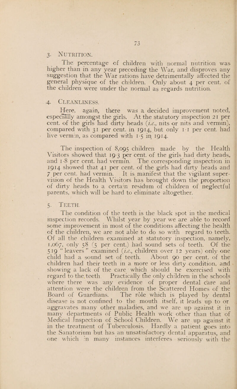 3- Nutrition. The. percentage of children with normal nutrition was higher than in any year preceding the War, and disproves any suggestion that the War rations have detrimentally affected the general physique of the children. Only about 4 per cent, of the children were under the normal as regards nutrition. 4. Cleanliness. Here, again, there was a decided improvement noted, especially amongst the girls. At the statutory inspection 21 per cent, of the girls had dirty heads (i.e., nits or nits and vermin), compared with 31 per cent, in 1914, but only 11 per cent, had live vermin, as compared with 1-5 in 1914. The inspection of 8,095 children made by the Health Visitors showed that 19 3 per cent, of the girls had dirty heads, and 1 -8 per cent, had vermin. The corresponding inspection in 1914 showed that 41 per cent, of the girls had dirty heads and 7 per cent, had vermin. It is manifest that the vigilant super¬ vision of the Health Visitors has brought down the proportion of dirty heads to a certain residum of children of neglectful parents, which will be hard to eliminate altogether. 5. Teeth. The condition of the teeth is the black spot in the medical inspection records. Whilst year by year we are able to record some improvement in most of the conditions affecting the health of the children, we are not able to do so with regard to teeth. Of all the children examined at statutory inspection, namely, 1,067, only 58 (5 per cent.) had sound sets of teeth. Of the 519 “leavers” examined (i.e., children over 12 years) only one child had a sound set of teeth. About 90 per cent, of the children had their teeth in a more or less dirty condition, and showing a lack of the care which should be exercised with regard to the. teeth. Practically tne only children in the schools where there was any evidence of proper dental care and attention were the children from the Scattered Homes of the Board of Guardians. The role which is played by dental disease is not confined to the mouth itself, it leads up to or aggravates many other maladies, and we are up against it in many departments of Public Health work other than that of Medical Inspection of School Children. We are up against it in the treatment of Tuberculosis. Hardly a patient goes into the Sanatorium but has an unsatisfactory dental apparatus, and one which in many instances interferes seriously with the