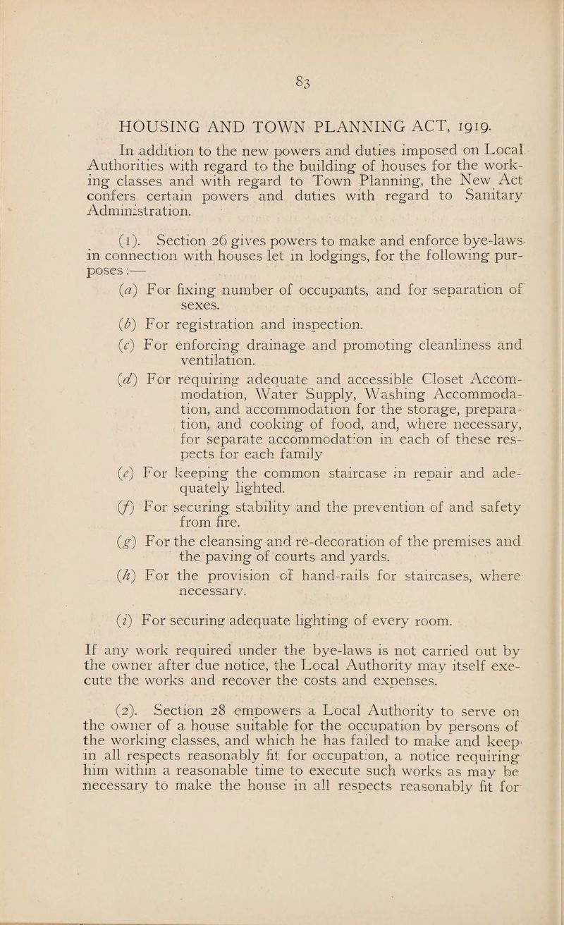 HOUSING AND TOWN PLANNING ACT, 1919. In addition to the new powers and duties imposed on Local Authorities with regard to the building of houses for the work¬ ing classes and with regard to Town Planning, the New Act confers certain powers and duties with regard to Sanitary Administration. (1). Section 26 gives powers to make and enforce bye-laws in connection with houses let 111 lodgings, for the following pur¬ poses :— (a) For fixing number of occupants, and for separation of sexes. (fi) For registration and inspection. (c) P'or enforcing drainage and promoting cleanliness and ventilation. (d) For requiring adequate and accessible Closet Accom¬ modation, Water Supply, Washing Accommoda¬ tion, and accommodation for the storage, prepara¬ tion, and cooking of food, and, where necessary, for separate accommodation 111 each of these res¬ pects for each family (e) For keeping the common staircase in repair and ade¬ quately lighted. (/) For securing stability and the prevention of and safety from fire. (g) For the cleansing and re-decoration of the premises and the paving of courts and yards. (It) For the provision of hand-rails for staircases, where necessary. (1) For securing adequate lighting of every room. If any work required under the bye-laws is not carried out by the owner after due notice, the Local Authority may itself exe¬ cute the works and recover the costs and expenses. (2) . Section 28 empowers a Local Authority to serve on the owner of a house suitable for the occupation by persons of the working classes, and which he has failed to make and keep' in all respects reasonably fit for occupation, a notice requiring him within a reasonable time to execute such works as may be necessary to make the house in all respects reasonably fit for
