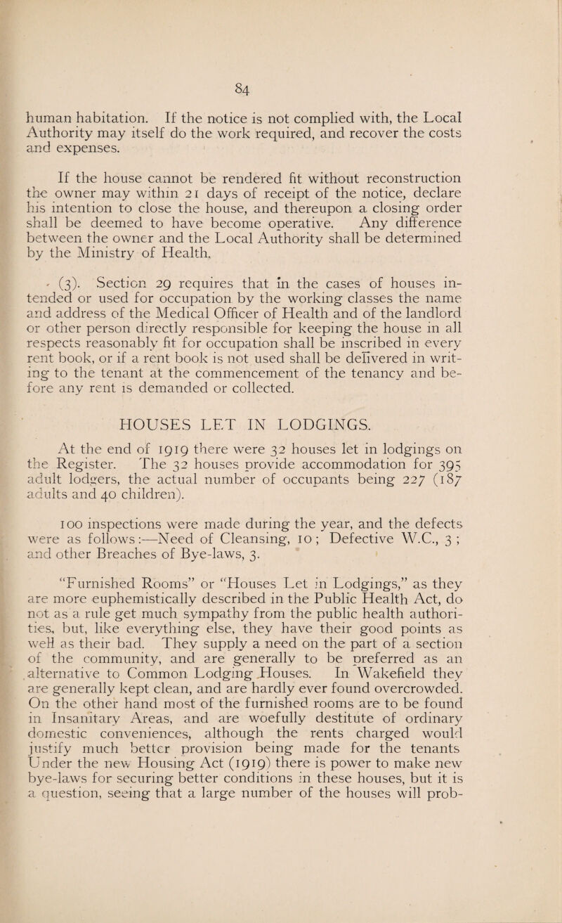 human habitation. If the notice is not complied with, the Local Authority may itself do the work required, and recover the costs and expenses. If the house cannot be rendered fit without reconstruction the owner may within 21 days of receipt of the notice, declare his intention to close the house, and thereupon a closing order shall be deemed to have become operative. Any difference between the owner and the Local Authority shall be determined by the Ministry of Health. - (3). Section 29 requires that In the cases of houses in¬ tended or used for occupation by the working classes the name and address of the Medical Officer of Health and of the landlord or other person directly responsible for keeping the house in all respects reasonably fit for occupation shall be inscribed in every rent book, or if a rent book is not used shall be delivered in writ¬ ing to the tenant at the commencement of the tenancy and be¬ fore any rent is demanded or collected. HOUSES LET IN LODGINGS. At the end of 1919 there were 32 houses let in lodgings on the Register. The 32 houses provide accommodation for 395 adult lodgers, the actual number of occupants being 227 (187 adults and 40 children). 100 inspections were made during the year, and the defects were as follows:—Need of Cleansing, 10; Defective W.C., 3; and other Breaches of Bye-laws, 3. “Furnished Rooms” or “Houses Let in Lodgings,” as they are more euphemistically described in the Public Health Act, do not as a rule get much sympathy from the public health authori¬ ties, but, like everything else, they have their good points as weH as their bad. They supply a need on the part of a section of the community, and are generally to be preferred as an alternative to Common Lodging Houses. In Wakefield they are generally kept clean, and are hardly ever found overcrowded. On the other hand most of the furnished rooms are to be found in Insanitary Areas, and are woefully destitute of ordinary domestic conveniences, although the rents charged would justify much better provision being made for the tenants Under the new Blousing Act (1919) there is power to make new bye-laws for securing better conditions in these houses, but it is a question, seeing that a large number of the houses will prob-