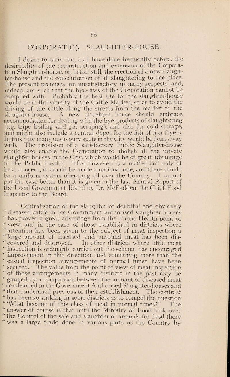 CORPORATION SLAUGHTER-HOUSE. r I desire to point out, as I have done frequently before, the desirability of the reconstruction and extension of the Corpora¬ tion Slaughter-house, or, better still, the erection of a new slaugh¬ ter-house and the concentration of all slaughtering to one place. The present premises are unsatisfactory in many respects, and, indeed, are such that the bye-laws of the Corporation cannot be complied with. Probably the best site for the slaughter-house would be m the vicinity of the Cattle Market, so as to avoid the driving of the cattle along the streets from the market to the slaughter-house. A new slaughter - house should embrace accommodation for dealing with the bye-products of slaughtering (e.g. tripe boiling and gut scraping), and also for colci storage, and might also include a central depot for the fish of fish fryers. In this v ay many unsavoury spots in the City would be done away with. The provision of a satisfactory Public Slaughter-house would also enable the Corporation to abolish all the private slaughter-houses in the City, which would be of great advantage to the Public Health This, however, is a matter not only of local concern, it should be made a national one, and there should be a uniform system operating all over the Country. I cannot put the case better than it is given in the last Annual Report of the Local Government Board by Dr. McFadden, the Chief Food Inspector to the Board. “ Centralization of the slaughter of doubtful and obviously “ diseased cattle m the Government authorised slaughter-houses “ has proved a great advantage from the Public Health point of view, and in the case of those established in districts where “ attention has been given to the subject of meat inspection a “ large amount of diseased and unsound meat has been dis- M covered and destroyed. In other districts where little meat “ inspection is ordinarily carried out the scheme has encouraged “ improvement in this direction, and something more than the “ casual inspection arrangements of normal times have been “ secured. The value from the point of view of meat inspection “ of those arrangements in many districts in the past may be “ gauged by a comparison between the amount of diseased meat “ condemned in the Government Authorised Slaughter-houses and <c that condemned previous to their establishment. The contrast ■“ has been so striking in some districts as to compel the question “ ‘What became of this class of meat in normal times ?’ The “ answer of course is that until the Ministry of Food took over “ the Control of the sale and slaughter of animals for food there was a large trade done in various parts of the Country by