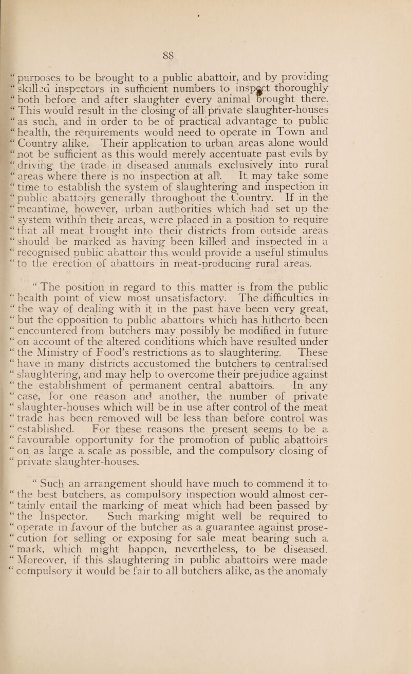 “ purposes to be brought to a public abattoir, and by providing “ skilled inspectors in sufficient numbers to inspect thoroughly “ both before and after slaughter every animal brought there. “ This would result in the closing of all private slaughter-houses “as such, and in order to be of practical advantage to public “ health, the requirements would need to operate in Town and “ Country alike. Their application to urban areas alone would “ not be sufficient as this would merely accentuate past evils by “ driving the trade in diseased animals exclusively into rural “ areas where there is no inspection at all. It may take some “ time to establish the system of slaughtering and inspection in “ public abattoirs generally throughout the Country. If in the “meantime, however, urban authorities which had set up the “ system within their areas, were placed in a position to require “that all meat brought into their districts from outside areas “ should be marked as having been killed and inspected in a “ recognised public abattoir this would provide a useful stimulus “ to the erection of abattoirs in meat-producing rural areas. “ The position in regard to this matter is from the public “ health point of view most unsatisfactory. The difficulties in “ the way of dealing with it in the past have been very great, “ but the opposition to public abattoirs which has hitherto been “ encountered from butchers may possibly be modified in future “ on account of the altered conditions which have resulted under “the Ministry of Food’s restrictions as to slaughtering. These “ have in many districts accustomed the butchers to centralised “ slaughtering, and may help to overcome their prejudice against “ the establishment of permanent central abattoirs. In any “ case, for one reason and another, the number of private “ slaughter-houses which will be in use after control of the meat “ trade has been removed will be less than before control was “ established. For these reasons the present seems to be a “ favourable opportunity for the promotion of public abattoirs “on as large a scale as possible, and the compulsory closing of “ private slaughter-houses. “ Such an arrangement should have much to commend it to “ the best butchers, as compulsory inspection would almost cer- “ tainly entail the marking of meat which had been passed by “ the Inspector. Such marking might well be required to “ operate in favour of the butcher as a guarantee against prose- “ cution for selling or exposing for sale meat bearing such a “ mark, which might happen, nevertheless, to be diseased. “ Moreover, if this slaughtering in public abattoirs were made “ compulsory it would be fair to all butchers alike, as the anomaly