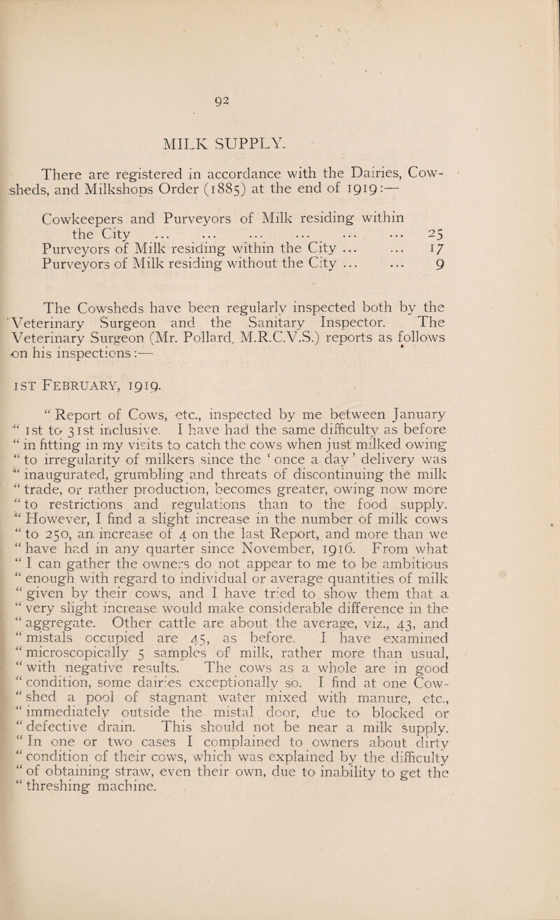 MILK SUPPLY. There are registered in accordance with the Dairies, Cow¬ sheds, and Milkshops Order (1885) at the end of 1919:— Cowkeepers and Purveyors of Milk residing within the City ... ... ... ... ... ... 25 Purveyors of Milk residing within the City ... ... 17 Purveyors of Milk residing without the City ... ... 9 The Cowsheds have been regularly inspected both by the Veterinary Surgeon and the Sanitary Inspector. The Veterinary Surgeon (Mr. Pollard, M.R.C.V.S.) reports as follows on his inspections —- ist February, 1919. “ Report of Cows, etc., inspected by me between January ist to 31st inclusive. I have had the same difficulty as before “ in fitting in my visits to catch the cows when just milked owing “ to irregularity of milkers since the ‘ once a day ’ delivery was “ inaugurated, grumbling and threats of discontinuing the milk “ trade, or rather production, becomes greater, owing now more “ to restrictions and regulations than to the food supply. However, I find a slight increase in the number of milk cows “ to 250, an increase of 4 on the last Report, and more than we “ have had in any quarter since November, 1916. From what “ I can gather the owners do not appear to me to be ambitious “ enough with regard to individual or average quantities of milk “ given by their cows, and I have tried to show them that a “ very slight increase would make considerable difference in the aggregate. Other cattle are about the average, viz., 43, and “ mistals occupied are 45, as before. I have examined “ microscopically 5 samples of milk, rather more than usual, “ with negative results. The cows as a whole are in good condition, some dairies exceptionally so. I find at one Cow- “ shod a pool of stagnant water mixed with manure, etc., “ immediately outside the mistal door, due to blocked or “ defective drain. This should not be near a milk supply. “ In one or two cases I complained to owners about dirty “ condition of their cows, which was explained by the difficulty “ of obtaining straw, even their own, due to inability to get the “ threshing machine.