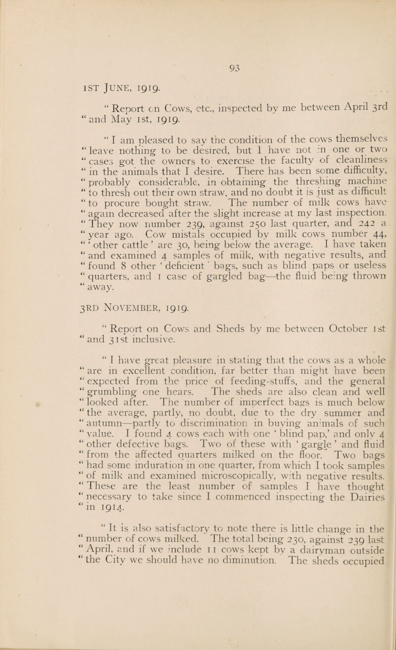 ist June, 1919. “ Report on Cows, etc., inspected by me between April 3rd ‘‘and May ist, 1919. “ I am pleased to say the condition of the cows themselves “ leave nothing to be desired, but 1 have not :n one or two “ cases got the owners to exercise the faculty of cleanliness “ in the animals that I desire. There has been some difficulty, “ probably considerable, in obtaining the threshing machine “ to thresh out their own straw, and no doubt it is just as difficult “ to procure bought straw. The number of milk cows have “ again decreased after the slight increase at my last inspection. “ They now number 239, against 250 last quarter, and 24.2 a “ year ago. Cow mistals occupied by milk cows number 44, “ ‘ other cattle * are 30, being below the average. I have taken “ and examined 4 samples of milk, with negative results, and “ found 8 other 1 deficient bags, such as blind paps or useless “ quarters, and 1 case of gargled bag—the fluid being thrown “ away. 3RD November, 1919. “ Report on Cows and Sheds by me between October ist “and 31st inclusive. “ I have great pleasure in stating that the cows as a whole “ are in excellent condition, far better than might have been “ expected from the price of feedmg-stuffs, and the general “ grumbling one hears. The sheds are also clean and well “ looked after. The number of imperfect bags is much below “ the average, partly, no doubt, due to the dry summer and “ autumn—partly to discrimination in buying animals of such “ value. I found 4 cows each with one 1 blind pap,’ and only 4 “ other defective bags. Two of these with ‘ gargle 5 and fluid “ from the affected quarters milked on the floor. Two bags “ had some induration in one quarter, from which I took samples “ of milk and examined microscopically, with negative results. “ These are the least number of samples I have thought “ necessary to take since I commenced inspecting the Dairies “in 1914. “ It is also satisfactory to note there is little change in the “ number of cows milked. The total being 230, against 239 last “April, and if we include n cows kept by a dairyman outside “ the City we should have no diminution. The sheds occupied