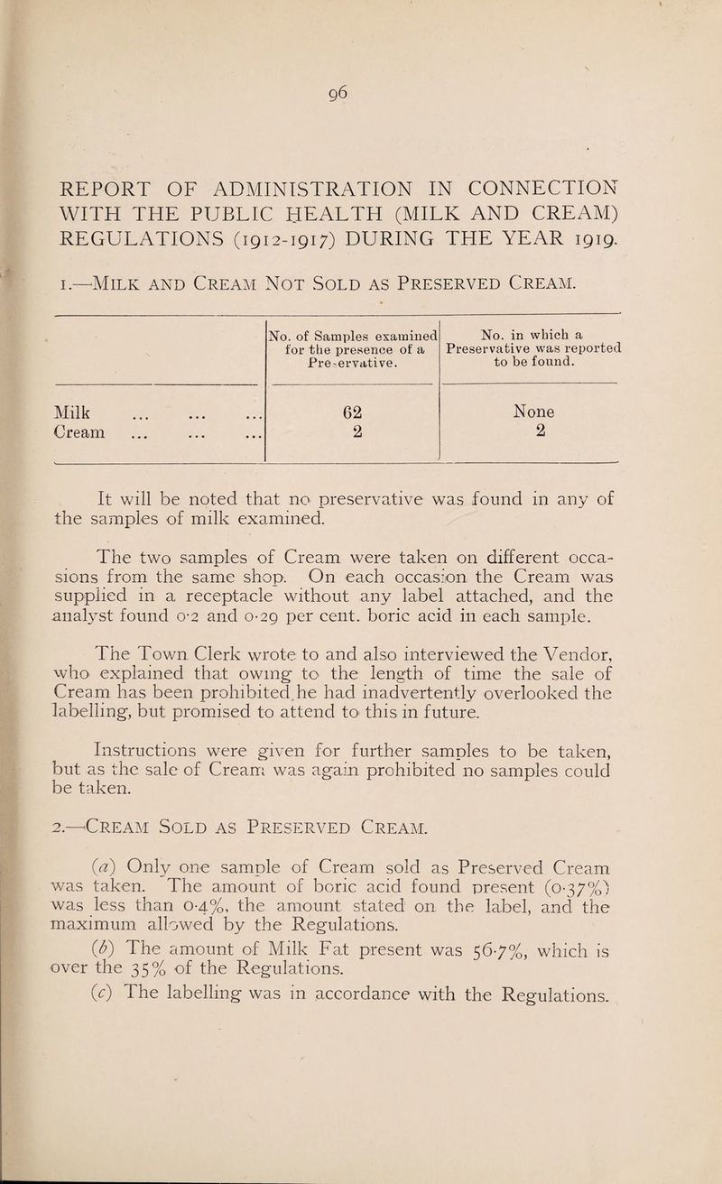 REPORT OF ADMINISTRATION IN CONNECTION AVITH THE PUBLIC HEALTH (MILK AND CREAM) REGULATIONS (1912-1917) DURING THE YEAR 1919. 1.—'Milk and Cream Not Sold as Preserved Cream. No. of Samples examined No. in which a for the presence of a Preservative was reported Pre-ervative. to be found. Milk 62 None Cream 2 2 It will be noted that no preservative was found in any of the samples of milk examined. The two samples of Cream were taken on different occa¬ sions from the same shop. On each occasion the Cream was supplied in a receptacle without any label attached, and the analyst found 0-2 and 0-29 per cent, boric acid in each sample. The Town Clerk wrote to and also interviewed the Vendor, who explained that owing- to the length of time the sale of Cream has been prohibited,he had inadvertently overlooked the labelling, but promised to attend to' this in future. Instructions were given for further samples to be taken, but as the sale of Cream was again prohibited no samples could be taken. 2.—Cream Sold as Preserved Cream. (d) Only one sample of Cream sold as Preserved Cream was taken. The amount of boric acid found present (0-37%) was less than 0-4%, the amount stated on the label, and the maximum allowed by the Regulations. (A) The amount of Milk Fat present was 56-7%, which is over the 35% of the Regulations. (c) The labelling was in accordance with the Regulations.