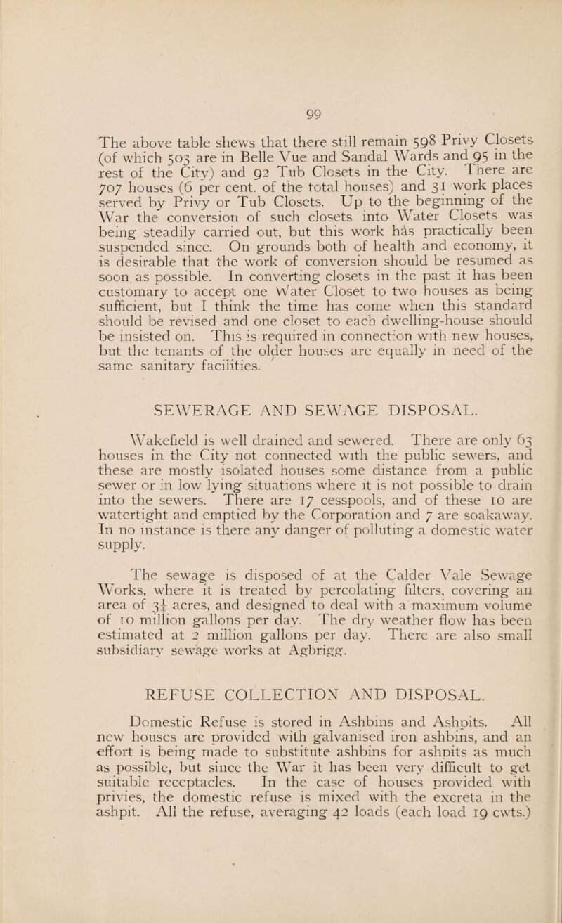 The above table shews that there still remain 598 Privy Closets (of which 503 are in Belle Vue and Sandal Wards and 95 in the rest of the City) and 92 Tub Closets in the City. There are 707 houses (6 per cent, of the total houses) and 31 work places served by Privy or Tub Closets. Up to the beginning of the War the conversion of such closets into Water Closets was being steadily carried out, but this work has practically been suspended since. On grounds both of health and economy, it is desirable that the work of conversion should be resumed as soon as possible. In converting closets in the past it has been customary to accept one \Tater Closet to two houses as being sufficient, but I think the time has come when this standard should be revised and one closet to each dwelling-house should be insisted on. This is required in connection with new houses, but the tenants of the older houses are equally 111 need of the same sanitary facilities. SEWERAGE AND SEWAGE DISPOSAL. Wakefield is well drained and sewered. There are only 63 houses in the City not connected with the public sewers, and these are mostly isolated houses some distance from a public sewer or in low lying situations where it is not possible to drain into the sewers. There are 17 cesspools, and of these 10 are watertight and emptied by the Corporation and 7 are soakaway. In no instance is there any danger of polluting a domestic water supply. The sewage is disposed of at the Calder Vale Sewage Works, where it is treated by percolating filters, covering an area of 3J acres, and designed to deal with a maximum volume of 10 million gallons per day. The dry weather flow has been estimated at 2 million gallons per day. There are also small subsidiary sewage works at Agbrigg. REFUSE COLLECTION AND DISPOSAL. Domestic Refuse is stored in Ashbms and Ashpits. All new houses are provided with galvanised iron ashbins, and an effort is being made to substitute ashbins for ashpits as much as possible, but since the War it has been very difficult to get suitable receptacles. In the case of houses provided with privies, the domestic refuse is mixed with the excreta in the ashpit. All the refuse, averaging 42 loads (each load 19 cwts.)