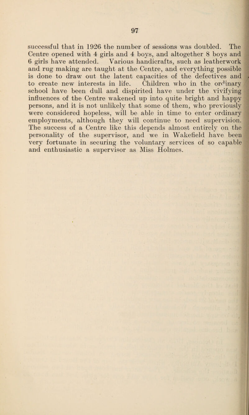 successful that in 1926 the number of sessions was doubled. The Centre opened with 4 girls and 4 boys, and altogether 8 boys and 6 girls have attended. Various handicrafts, such as leatherwork and rug making are taught at the Centre, and everything possible is done to draw out the latent capacities of the defectives and to create new interests in life. Children who in the orf^inarv c- school have been dull and dispirited have under the vivifying influences of the Centre wakened up into quite bright and happy persons, and it is not unlikely that some of them, who previously were considered hopeless, will be able in time to enter ordinary employments, although they will continue to need supervision. The success of a Centre like this depends almost entirely on the personality of the supervisor, and we in Wakefield have been very fortunate in securing the voluntary services of so capable and enthusiastic a supervisor as Miss Holmes.