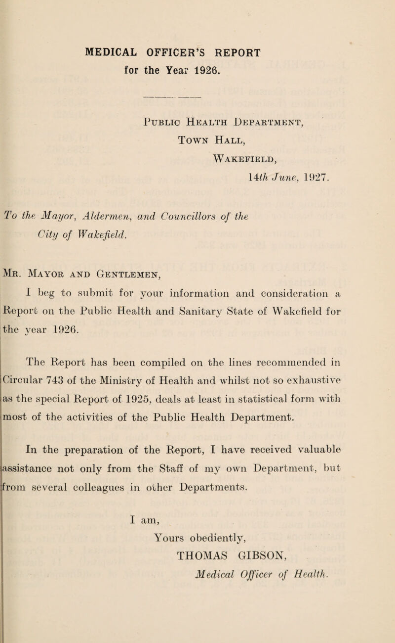 MEDICAL OFFICER’S REPORT for the Year 1926. Public Health Department, Town Hall, Wakefield, \Mh June, 1927. To the Mayor, Aldermen, and Councillors of the City of Wakefield. Mr. Mayor and Gentlemen, I beg to submit for your information and consideration a Report on the Public Health and Sanitary State of Wakefield for the year 1926. The Report has been compiled on the lines recommended in Circular 743 of the Ministry of Health and whilst not so exhaustive as the special Report of 1925, deals at least in statistical form with most of the activities of the Public Health Department. In the preparation of the Report, I have received valuable assistance not only from the Staff of my own Department, but from several colleagues in other Departments. I am, Yours obediently, THOMAS GIBSON, Medical Officer of Health.