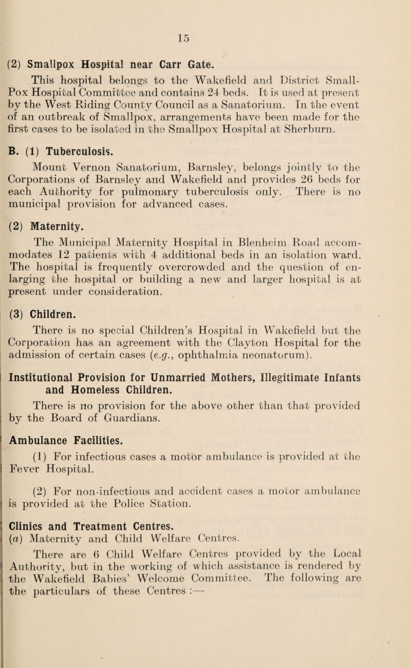 (2) Smallpox Hospital near Carr Gate. This hospital belongs to the Wakefield and District Small- Pox Hospital Committee and contains 24 beds. It is used at present by the West Riding Countj^ Council as a Sanatorium. In the event of an outbreak of Smallpox, arrangements have been made for the first cases to be isolated in the Smallpox Hospital at Sherburn. B. (1) Tuberculosis. Mount Vernon Sanatorium, Barnsley, belongs jointly to the Corporations of Barnsley and Wakefield and provides 26 beds for each Authority for pulmonary tuberculosis only. There is no municipal provision for advanced cases. (2) Maternity. The Municipal Maternity Hospital in Blenheim Road accom¬ modates 12 patients with 4 additional beds in an isolation ward. The hospital is frequently overcrowded and the question of en¬ larging the hospital or building a new and larger hospital is at present under consideration. (3) Children. There is no special Children’s Hospital in Wakefield but the Corporation has an agreement with the Clayton Hospital for the admission of certain cases (e.g., ophthalmia neonatorum). Institutional Provision for Unmarried Mothers, Illegitimate Infants and Homeless Children. There is no provision for the above other than that provided by the Board of Guardians. Ambulance Facilities. (1) For infectious cases a motor ambulance is provided at the Fever Hospital. (2) For non-infectious and accident cases a motor ambulance is provided at the Police Station. Clinics and Treatment Centres. (a) Maternity and Child Welfare Centres. There are 6 Child Welfare Centres provided by the Local Authority, but in the working of which assistance is rendered by the Wakefield Babies’ Welcome Committee. The following are the particulars of these Centres :—