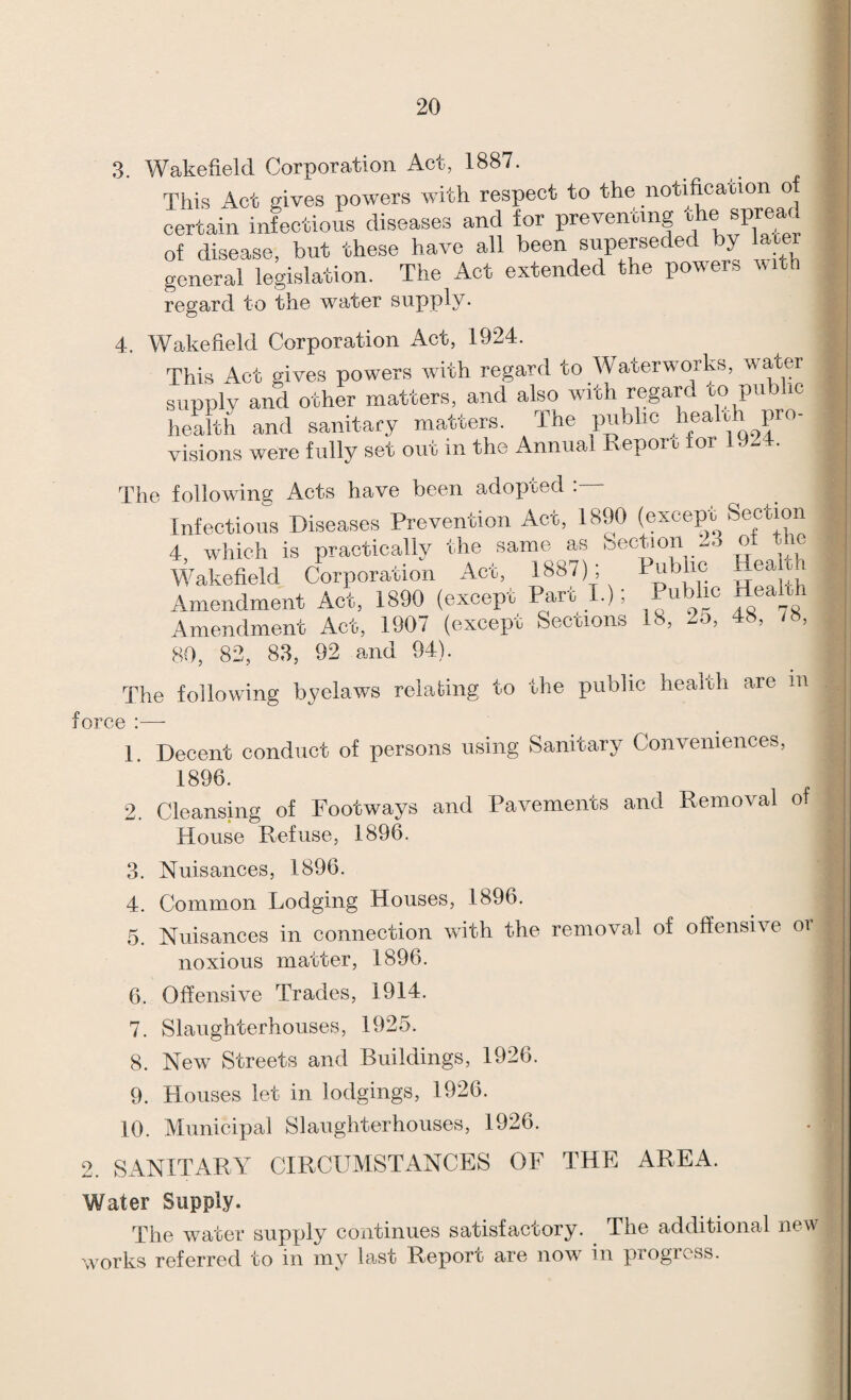 3. r!nrr»oration Act, 1887. 4. Wakefield Corporation Act, 1924. visions were fully set out in the Annual Reporu for 1924 The following Acts have been adopted 80, 82, 83, 92 and 94). The following byelaws relating to the public heah.h are m force :—- 1. Decent conduct of persons using Sanitary Conveniences, 1896. 2. Cleansing of Footways and Pavements and Removal of House Refuse, 1896. 3. Nuisances, 1896. 4. Common Lodging Houses, 1896. 5. Nuisances in connection with the removal of offensive or noxious matter, 1896. 6. Offensive Trades, 1914. 7. Slaughterhouses, 1925. 8. New Streets and Buildings, 1926. 9. Houses let in lodgings, 1926. 10. Municipal Slaughterhouses, 1926. 2. SANITARY CIRCUMSTANCES OF THE AREA. Water Supply. The water supply continues satisfactory. ^ The additional new works referred to in my last Report are now in progiess.