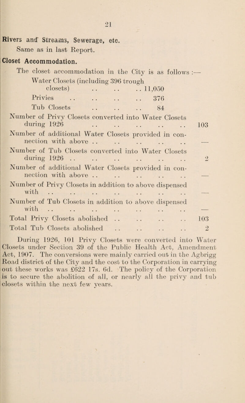 Rivers and' Streams, Sewerage, etc. Same as in last Report. Closet Accommodation. The closet accommodation in the City is as follows :— Water Closets (including 396 trough closets) .. .. ..11,050 Privies . . . . . . . . 376 Tub Closets . . . . . . 84 Number of Privy Closets converted into Water Closets during 1926 . 103 Number of additional Water Closets provided in con¬ nection with above . . . . . . . . . . — Number of Tub Closets converted into Water Closets during 1926 . , . . . . . . . . . . 2 Number of additional Water Closets provided in con¬ nection with abo ve . . . . . . . . . . — Number of Privy Closets in addition to above dispensed with . . . . . . . . . . . . . . — Number of Tub Closets in addition to above dispensed 10 ll .. .. .. .. .« .. .. Total Privy Closets abolished . . . . . . . . 103 Total Tub Closets abolished . . . . . . . . 2 During 1926, 101 Privy Closets were converted into Water Closets under Section 39 of the Public Health Act, Amendment Act, 1907. The conversions were mainly carried out in the Agbrigg Road district of the City and the cost to the Corporation in carrying out these works w^as £622 17s. 6d. The policy of the Corporation is to secure the abolition of ail, or nearly all the privy and tub closets within the next few years.